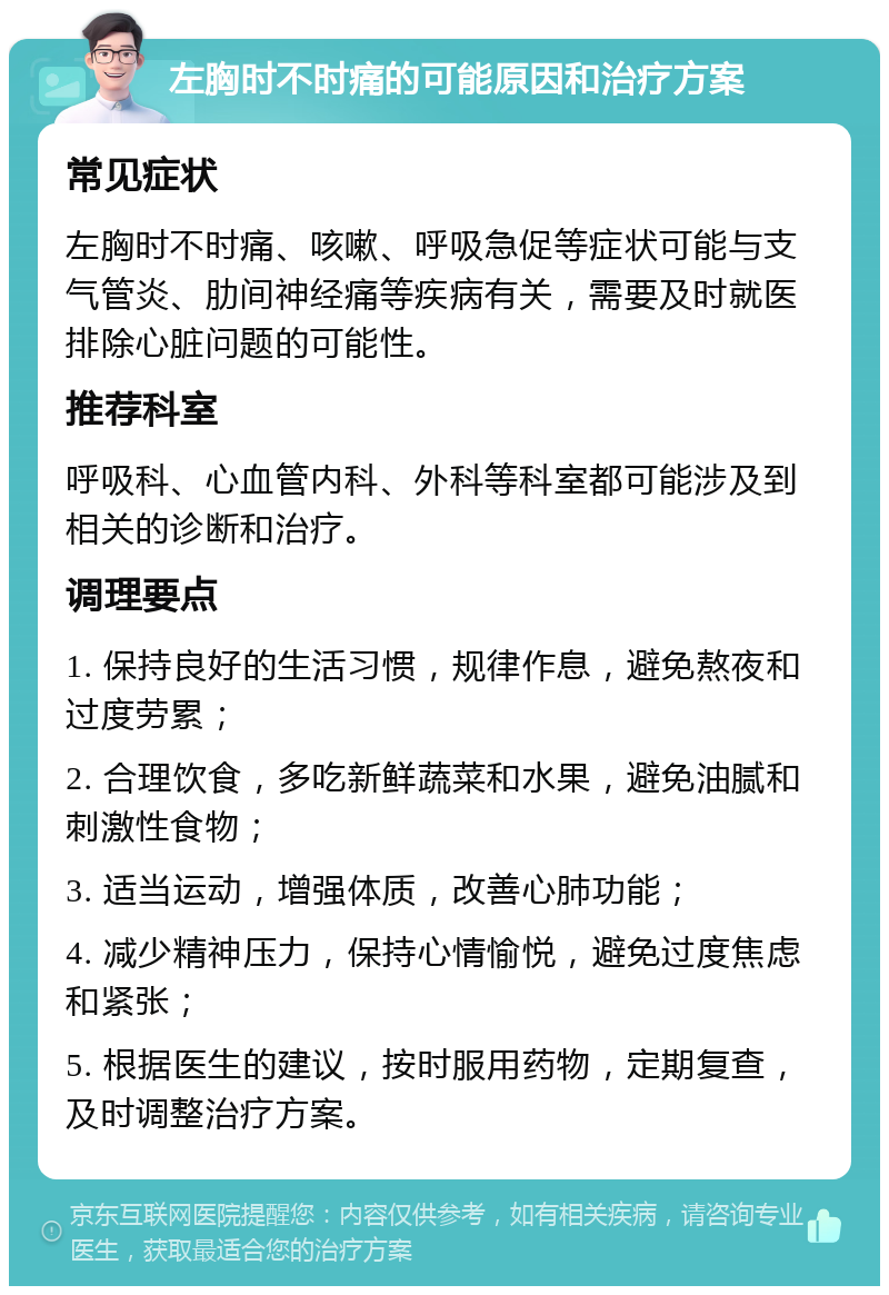 左胸时不时痛的可能原因和治疗方案 常见症状 左胸时不时痛、咳嗽、呼吸急促等症状可能与支气管炎、肋间神经痛等疾病有关，需要及时就医排除心脏问题的可能性。 推荐科室 呼吸科、心血管内科、外科等科室都可能涉及到相关的诊断和治疗。 调理要点 1. 保持良好的生活习惯，规律作息，避免熬夜和过度劳累； 2. 合理饮食，多吃新鲜蔬菜和水果，避免油腻和刺激性食物； 3. 适当运动，增强体质，改善心肺功能； 4. 减少精神压力，保持心情愉悦，避免过度焦虑和紧张； 5. 根据医生的建议，按时服用药物，定期复查，及时调整治疗方案。