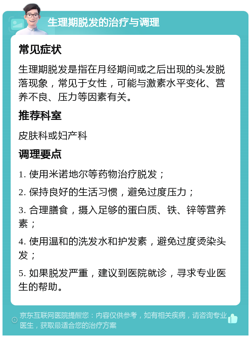 生理期脱发的治疗与调理 常见症状 生理期脱发是指在月经期间或之后出现的头发脱落现象，常见于女性，可能与激素水平变化、营养不良、压力等因素有关。 推荐科室 皮肤科或妇产科 调理要点 1. 使用米诺地尔等药物治疗脱发； 2. 保持良好的生活习惯，避免过度压力； 3. 合理膳食，摄入足够的蛋白质、铁、锌等营养素； 4. 使用温和的洗发水和护发素，避免过度烫染头发； 5. 如果脱发严重，建议到医院就诊，寻求专业医生的帮助。