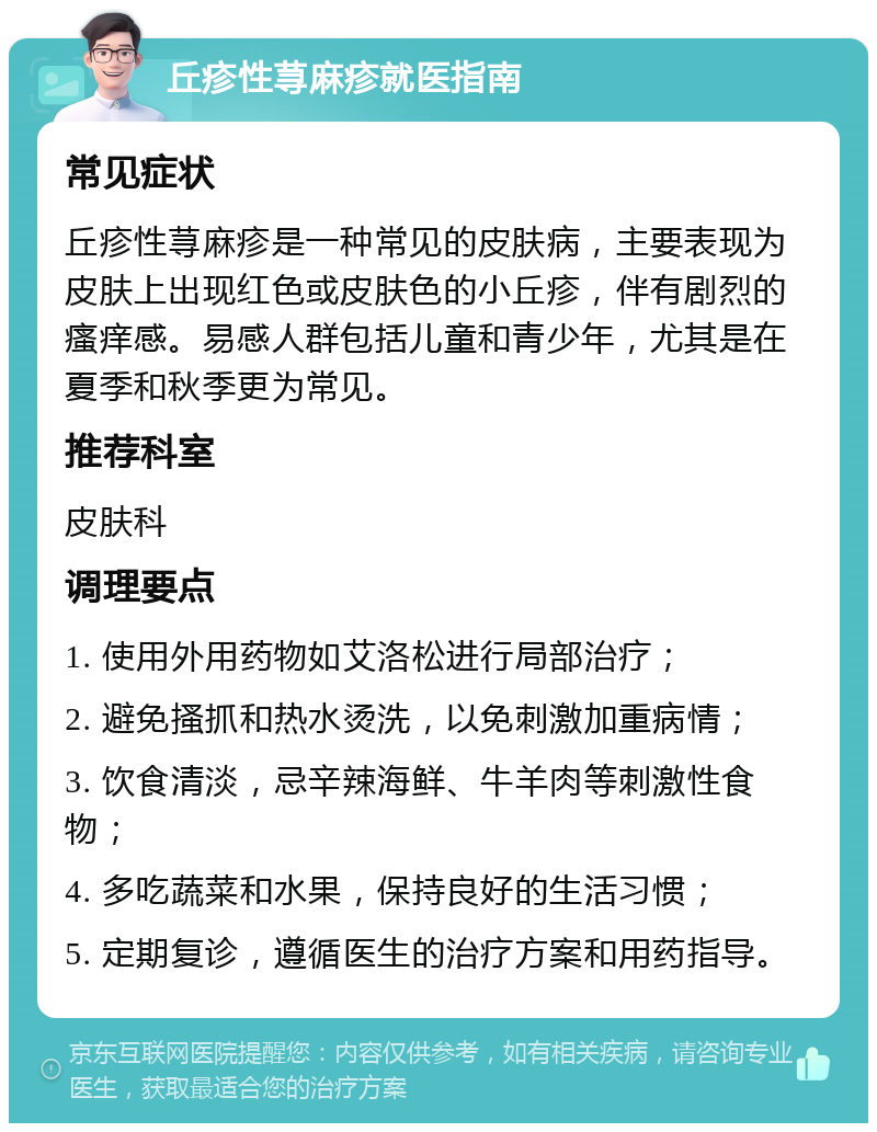 丘疹性荨麻疹就医指南 常见症状 丘疹性荨麻疹是一种常见的皮肤病，主要表现为皮肤上出现红色或皮肤色的小丘疹，伴有剧烈的瘙痒感。易感人群包括儿童和青少年，尤其是在夏季和秋季更为常见。 推荐科室 皮肤科 调理要点 1. 使用外用药物如艾洛松进行局部治疗； 2. 避免搔抓和热水烫洗，以免刺激加重病情； 3. 饮食清淡，忌辛辣海鲜、牛羊肉等刺激性食物； 4. 多吃蔬菜和水果，保持良好的生活习惯； 5. 定期复诊，遵循医生的治疗方案和用药指导。