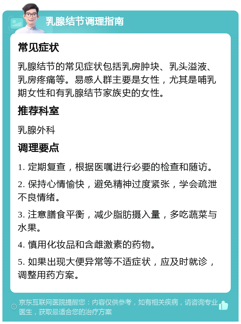 乳腺结节调理指南 常见症状 乳腺结节的常见症状包括乳房肿块、乳头溢液、乳房疼痛等。易感人群主要是女性，尤其是哺乳期女性和有乳腺结节家族史的女性。 推荐科室 乳腺外科 调理要点 1. 定期复查，根据医嘱进行必要的检查和随访。 2. 保持心情愉快，避免精神过度紧张，学会疏泄不良情绪。 3. 注意膳食平衡，减少脂肪摄入量，多吃蔬菜与水果。 4. 慎用化妆品和含雌激素的药物。 5. 如果出现大便异常等不适症状，应及时就诊，调整用药方案。