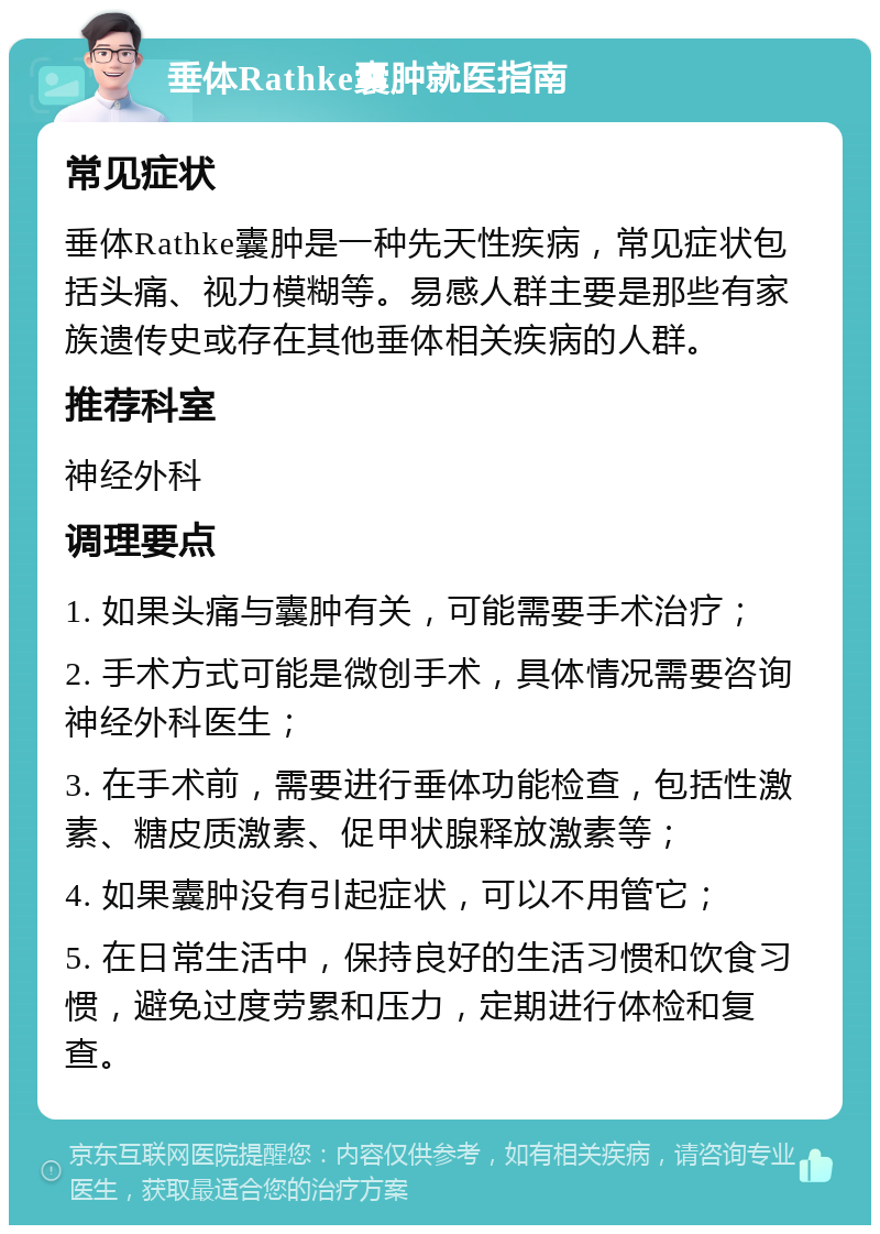 垂体Rathke囊肿就医指南 常见症状 垂体Rathke囊肿是一种先天性疾病，常见症状包括头痛、视力模糊等。易感人群主要是那些有家族遗传史或存在其他垂体相关疾病的人群。 推荐科室 神经外科 调理要点 1. 如果头痛与囊肿有关，可能需要手术治疗； 2. 手术方式可能是微创手术，具体情况需要咨询神经外科医生； 3. 在手术前，需要进行垂体功能检查，包括性激素、糖皮质激素、促甲状腺释放激素等； 4. 如果囊肿没有引起症状，可以不用管它； 5. 在日常生活中，保持良好的生活习惯和饮食习惯，避免过度劳累和压力，定期进行体检和复查。