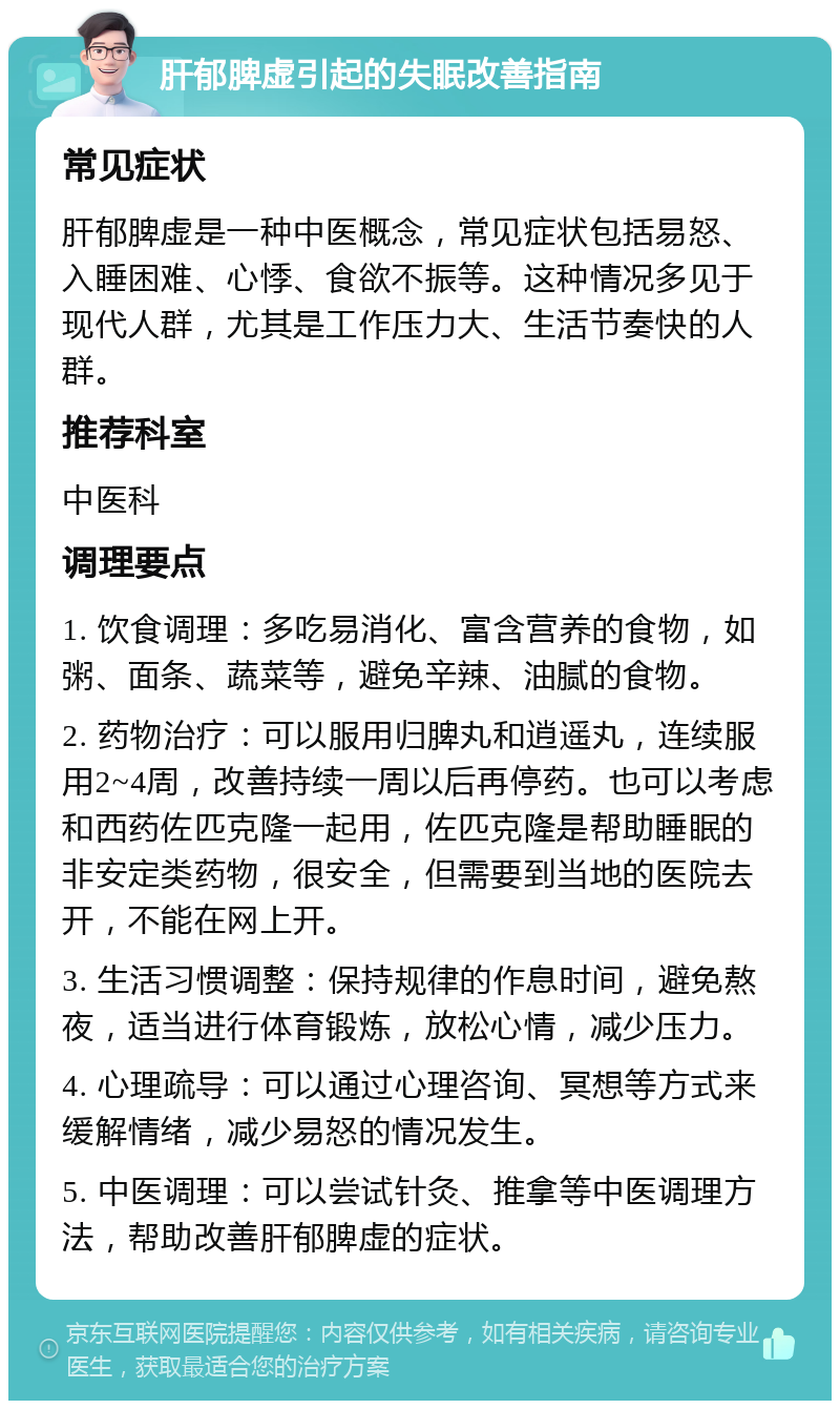 肝郁脾虚引起的失眠改善指南 常见症状 肝郁脾虚是一种中医概念，常见症状包括易怒、入睡困难、心悸、食欲不振等。这种情况多见于现代人群，尤其是工作压力大、生活节奏快的人群。 推荐科室 中医科 调理要点 1. 饮食调理：多吃易消化、富含营养的食物，如粥、面条、蔬菜等，避免辛辣、油腻的食物。 2. 药物治疗：可以服用归脾丸和逍遥丸，连续服用2~4周，改善持续一周以后再停药。也可以考虑和西药佐匹克隆一起用，佐匹克隆是帮助睡眠的非安定类药物，很安全，但需要到当地的医院去开，不能在网上开。 3. 生活习惯调整：保持规律的作息时间，避免熬夜，适当进行体育锻炼，放松心情，减少压力。 4. 心理疏导：可以通过心理咨询、冥想等方式来缓解情绪，减少易怒的情况发生。 5. 中医调理：可以尝试针灸、推拿等中医调理方法，帮助改善肝郁脾虚的症状。