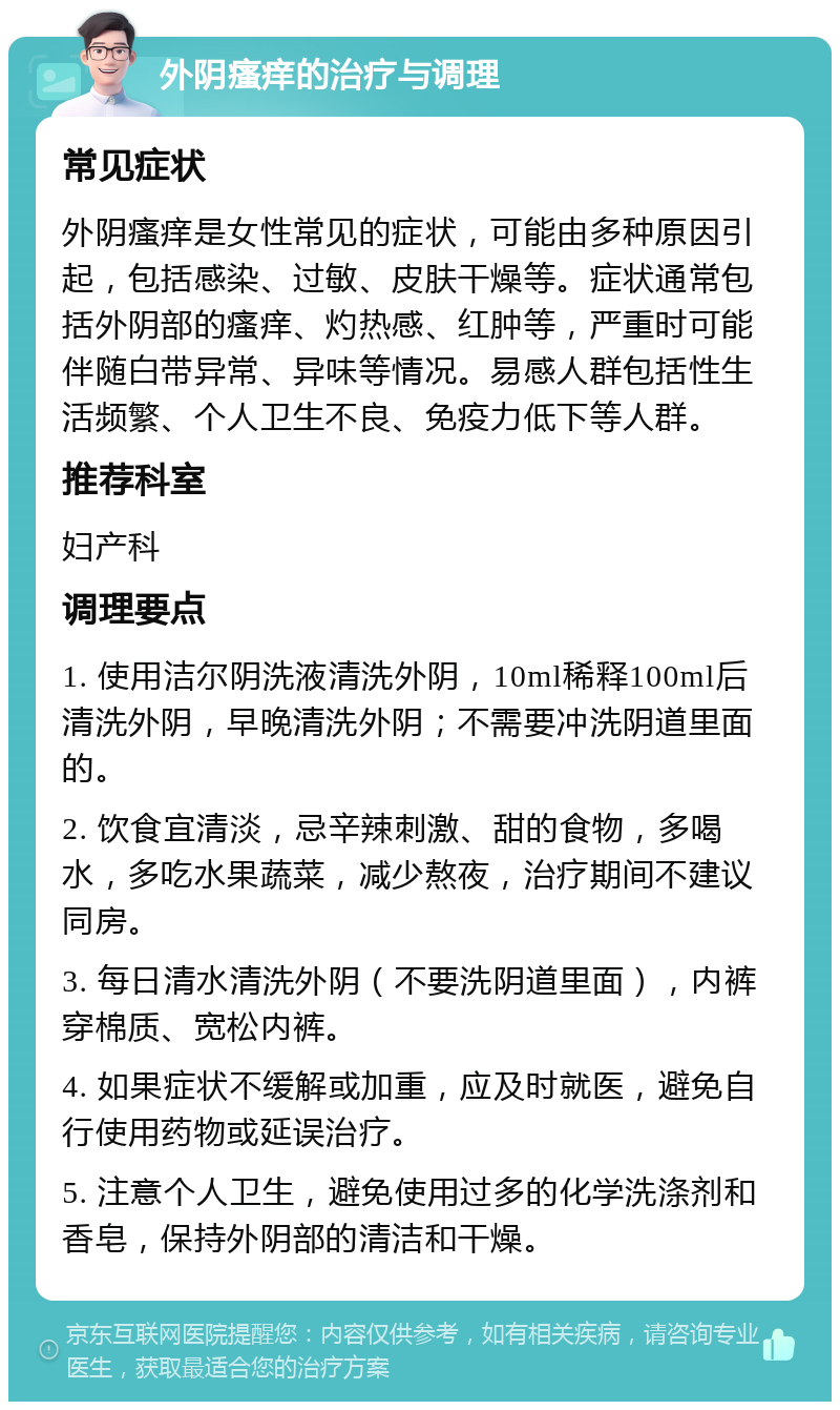 外阴瘙痒的治疗与调理 常见症状 外阴瘙痒是女性常见的症状，可能由多种原因引起，包括感染、过敏、皮肤干燥等。症状通常包括外阴部的瘙痒、灼热感、红肿等，严重时可能伴随白带异常、异味等情况。易感人群包括性生活频繁、个人卫生不良、免疫力低下等人群。 推荐科室 妇产科 调理要点 1. 使用洁尔阴洗液清洗外阴，10ml稀释100ml后清洗外阴，早晚清洗外阴；不需要冲洗阴道里面的。 2. 饮食宜清淡，忌辛辣刺激、甜的食物，多喝水，多吃水果蔬菜，减少熬夜，治疗期间不建议同房。 3. 每日清水清洗外阴（不要洗阴道里面），内裤穿棉质、宽松内裤。 4. 如果症状不缓解或加重，应及时就医，避免自行使用药物或延误治疗。 5. 注意个人卫生，避免使用过多的化学洗涤剂和香皂，保持外阴部的清洁和干燥。