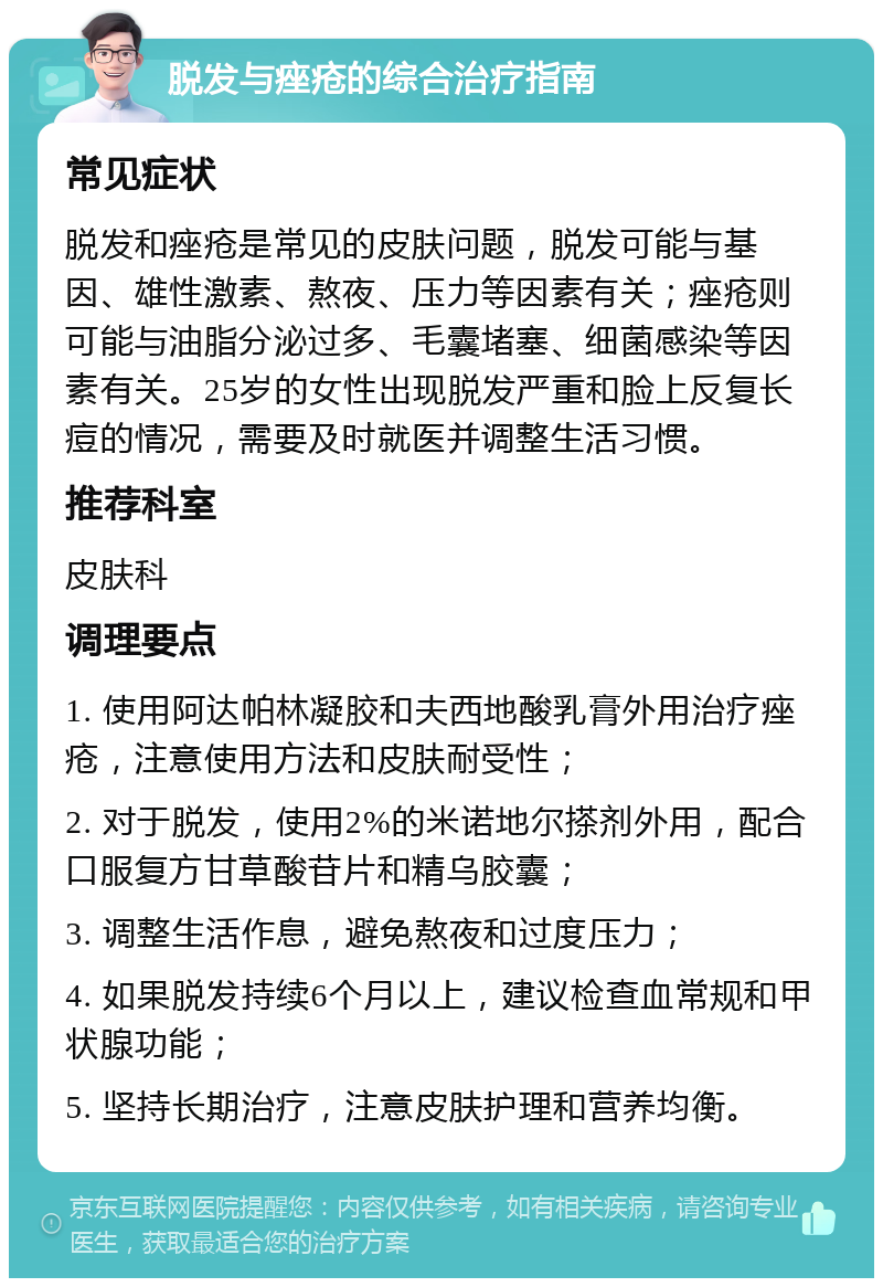 脱发与痤疮的综合治疗指南 常见症状 脱发和痤疮是常见的皮肤问题，脱发可能与基因、雄性激素、熬夜、压力等因素有关；痤疮则可能与油脂分泌过多、毛囊堵塞、细菌感染等因素有关。25岁的女性出现脱发严重和脸上反复长痘的情况，需要及时就医并调整生活习惯。 推荐科室 皮肤科 调理要点 1. 使用阿达帕林凝胶和夫西地酸乳膏外用治疗痤疮，注意使用方法和皮肤耐受性； 2. 对于脱发，使用2%的米诺地尔搽剂外用，配合口服复方甘草酸苷片和精乌胶囊； 3. 调整生活作息，避免熬夜和过度压力； 4. 如果脱发持续6个月以上，建议检查血常规和甲状腺功能； 5. 坚持长期治疗，注意皮肤护理和营养均衡。