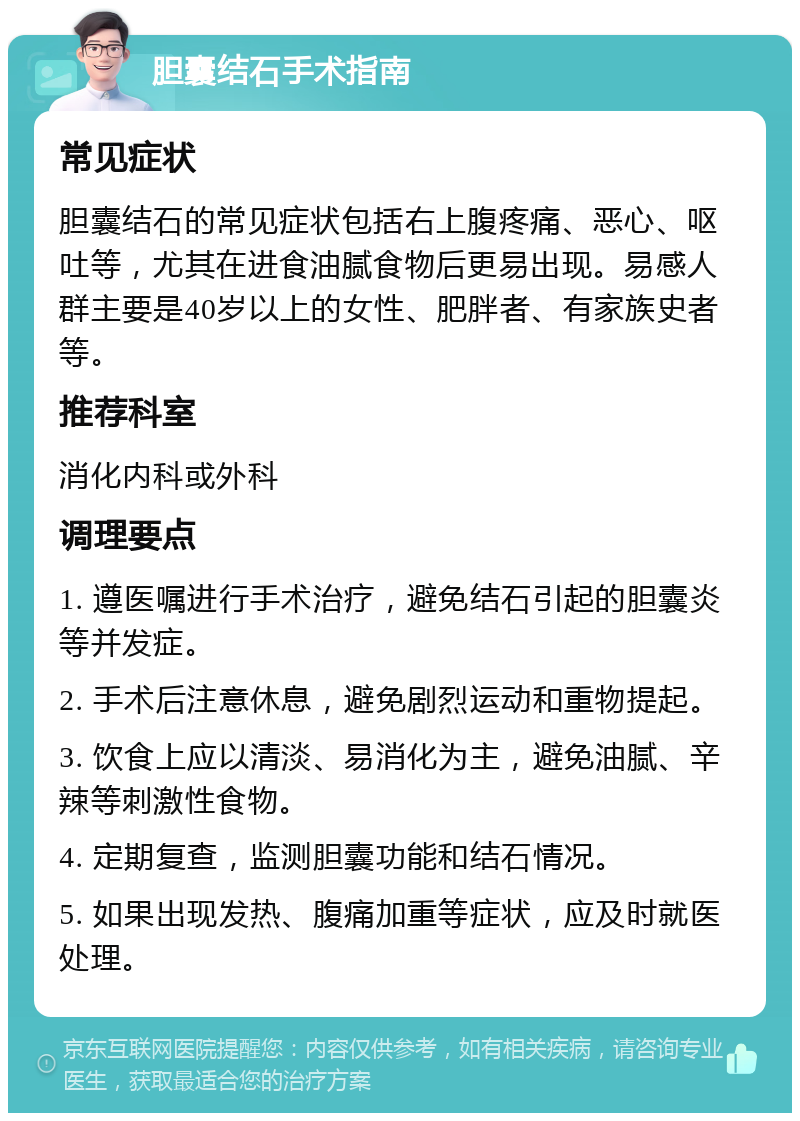 胆囊结石手术指南 常见症状 胆囊结石的常见症状包括右上腹疼痛、恶心、呕吐等，尤其在进食油腻食物后更易出现。易感人群主要是40岁以上的女性、肥胖者、有家族史者等。 推荐科室 消化内科或外科 调理要点 1. 遵医嘱进行手术治疗，避免结石引起的胆囊炎等并发症。 2. 手术后注意休息，避免剧烈运动和重物提起。 3. 饮食上应以清淡、易消化为主，避免油腻、辛辣等刺激性食物。 4. 定期复查，监测胆囊功能和结石情况。 5. 如果出现发热、腹痛加重等症状，应及时就医处理。