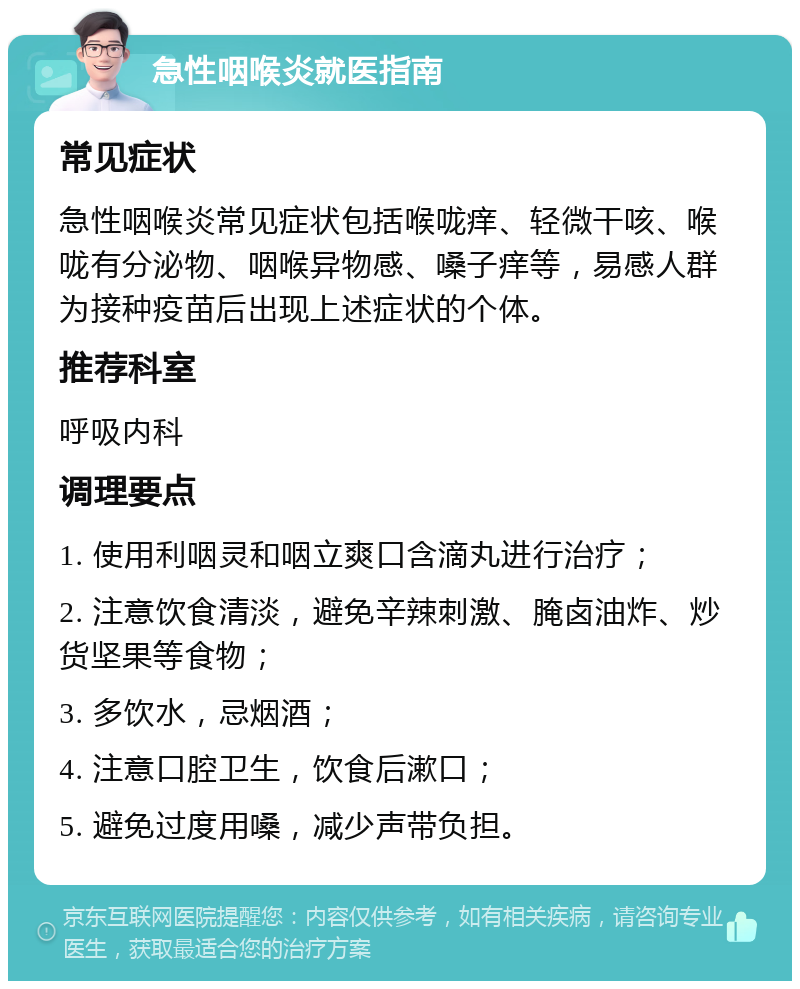 急性咽喉炎就医指南 常见症状 急性咽喉炎常见症状包括喉咙痒、轻微干咳、喉咙有分泌物、咽喉异物感、嗓子痒等，易感人群为接种疫苗后出现上述症状的个体。 推荐科室 呼吸内科 调理要点 1. 使用利咽灵和咽立爽口含滴丸进行治疗； 2. 注意饮食清淡，避免辛辣刺激、腌卤油炸、炒货坚果等食物； 3. 多饮水，忌烟酒； 4. 注意口腔卫生，饮食后漱口； 5. 避免过度用嗓，减少声带负担。