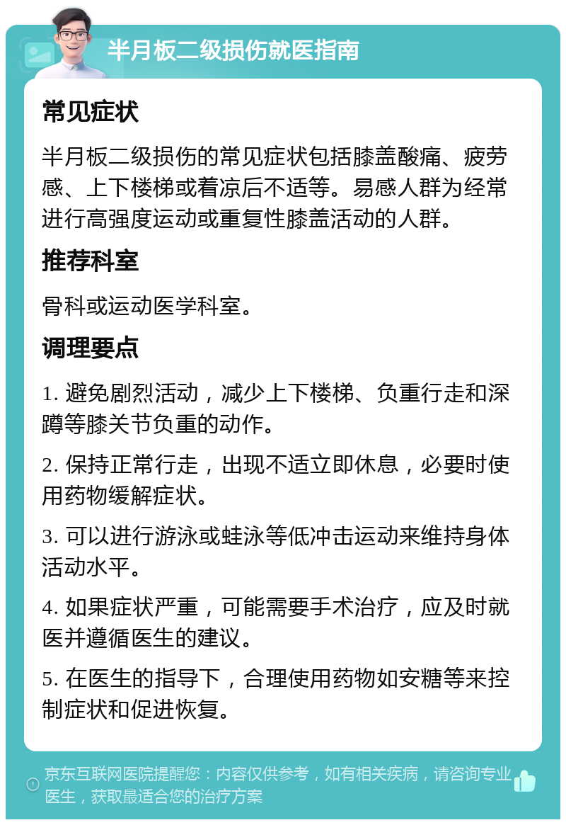 半月板二级损伤就医指南 常见症状 半月板二级损伤的常见症状包括膝盖酸痛、疲劳感、上下楼梯或着凉后不适等。易感人群为经常进行高强度运动或重复性膝盖活动的人群。 推荐科室 骨科或运动医学科室。 调理要点 1. 避免剧烈活动，减少上下楼梯、负重行走和深蹲等膝关节负重的动作。 2. 保持正常行走，出现不适立即休息，必要时使用药物缓解症状。 3. 可以进行游泳或蛙泳等低冲击运动来维持身体活动水平。 4. 如果症状严重，可能需要手术治疗，应及时就医并遵循医生的建议。 5. 在医生的指导下，合理使用药物如安糖等来控制症状和促进恢复。