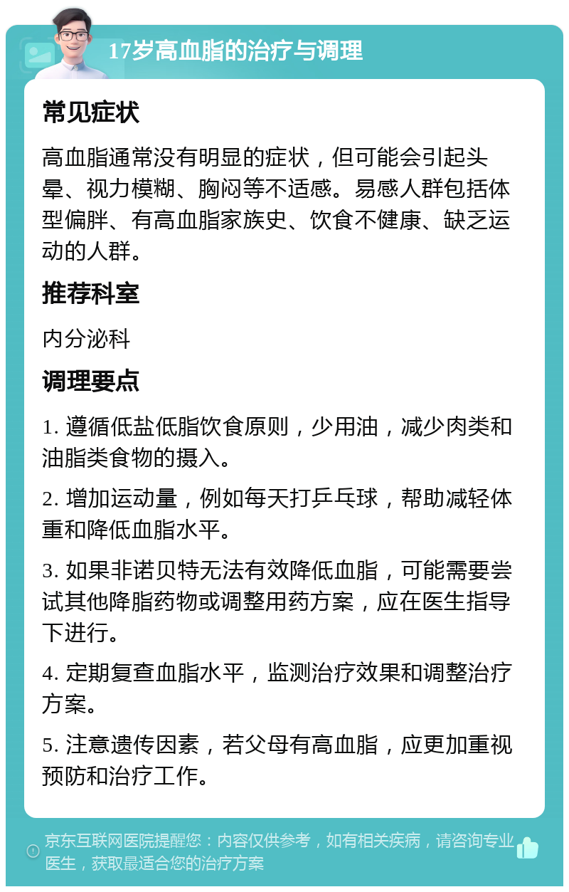 17岁高血脂的治疗与调理 常见症状 高血脂通常没有明显的症状，但可能会引起头晕、视力模糊、胸闷等不适感。易感人群包括体型偏胖、有高血脂家族史、饮食不健康、缺乏运动的人群。 推荐科室 内分泌科 调理要点 1. 遵循低盐低脂饮食原则，少用油，减少肉类和油脂类食物的摄入。 2. 增加运动量，例如每天打乒乓球，帮助减轻体重和降低血脂水平。 3. 如果非诺贝特无法有效降低血脂，可能需要尝试其他降脂药物或调整用药方案，应在医生指导下进行。 4. 定期复查血脂水平，监测治疗效果和调整治疗方案。 5. 注意遗传因素，若父母有高血脂，应更加重视预防和治疗工作。