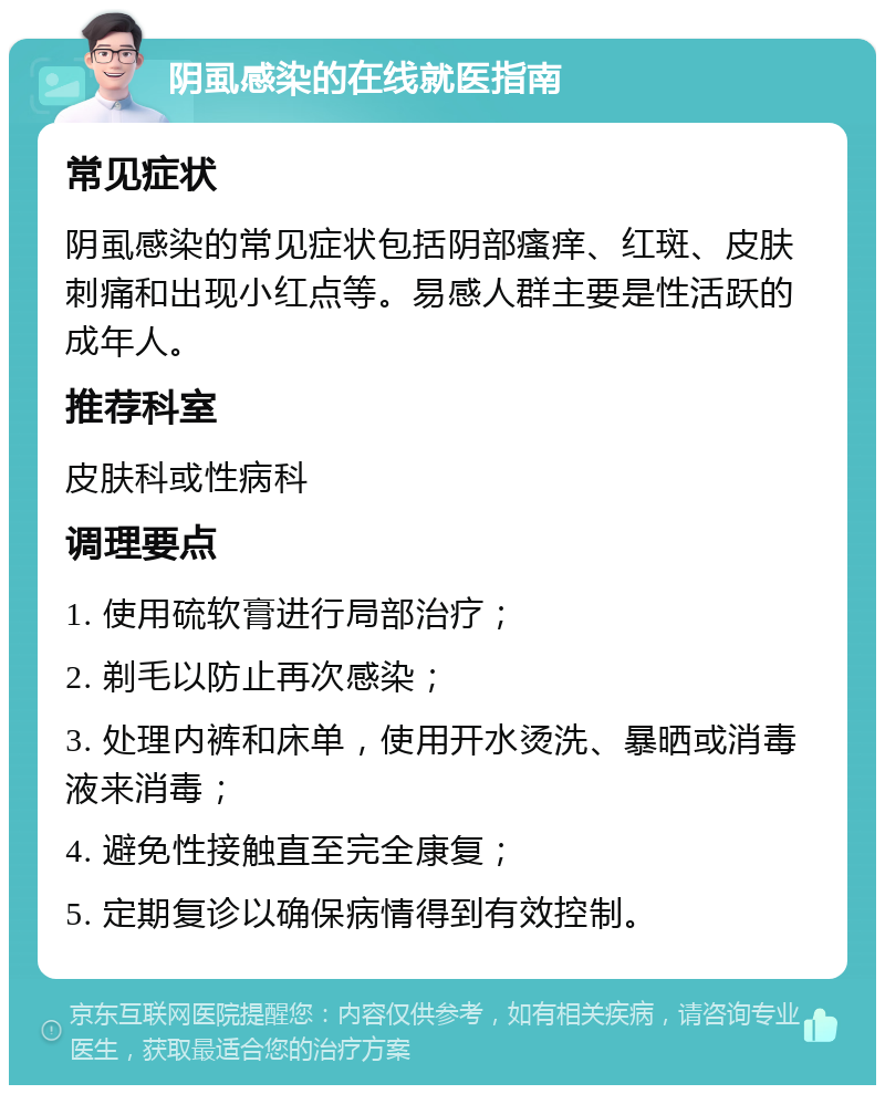 阴虱感染的在线就医指南 常见症状 阴虱感染的常见症状包括阴部瘙痒、红斑、皮肤刺痛和出现小红点等。易感人群主要是性活跃的成年人。 推荐科室 皮肤科或性病科 调理要点 1. 使用硫软膏进行局部治疗； 2. 剃毛以防止再次感染； 3. 处理内裤和床单，使用开水烫洗、暴晒或消毒液来消毒； 4. 避免性接触直至完全康复； 5. 定期复诊以确保病情得到有效控制。