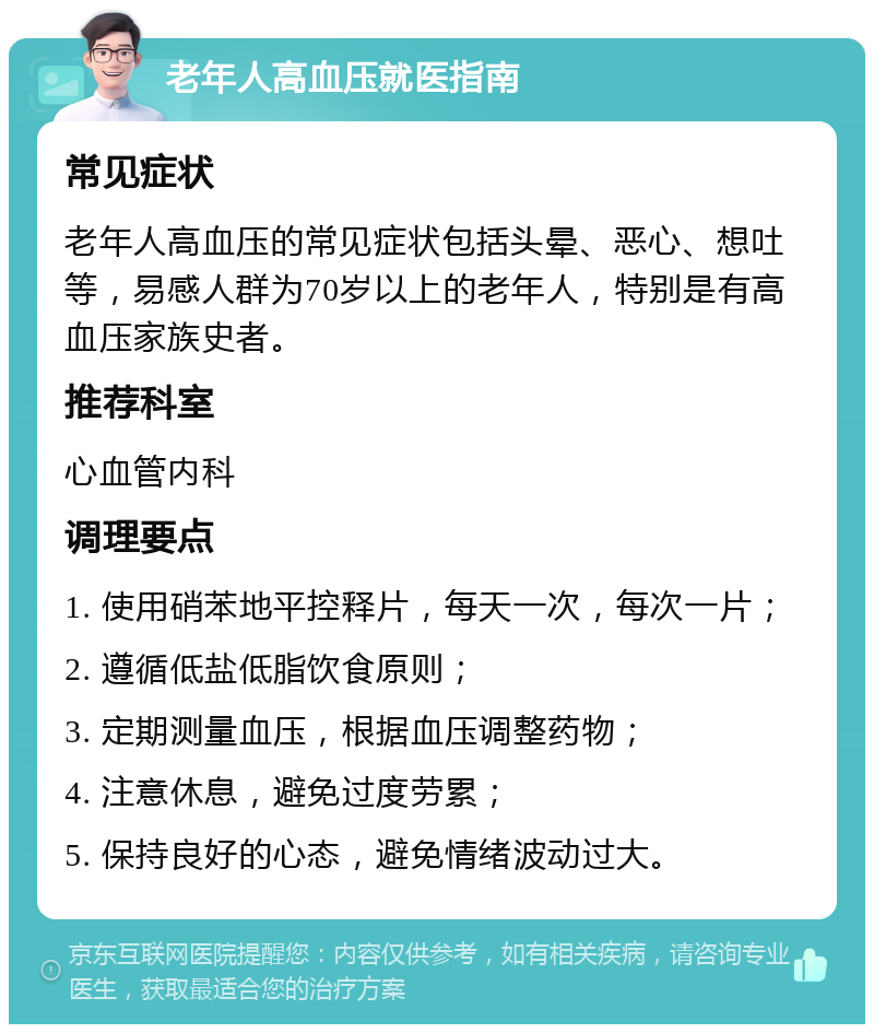 老年人高血压就医指南 常见症状 老年人高血压的常见症状包括头晕、恶心、想吐等，易感人群为70岁以上的老年人，特别是有高血压家族史者。 推荐科室 心血管内科 调理要点 1. 使用硝苯地平控释片，每天一次，每次一片； 2. 遵循低盐低脂饮食原则； 3. 定期测量血压，根据血压调整药物； 4. 注意休息，避免过度劳累； 5. 保持良好的心态，避免情绪波动过大。