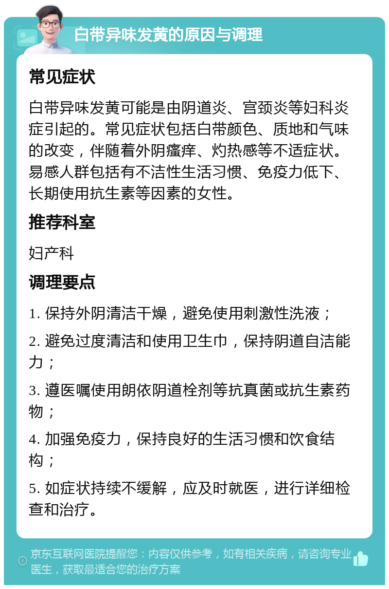 白带异味发黄的原因与调理 常见症状 白带异味发黄可能是由阴道炎、宫颈炎等妇科炎症引起的。常见症状包括白带颜色、质地和气味的改变，伴随着外阴瘙痒、灼热感等不适症状。易感人群包括有不洁性生活习惯、免疫力低下、长期使用抗生素等因素的女性。 推荐科室 妇产科 调理要点 1. 保持外阴清洁干燥，避免使用刺激性洗液； 2. 避免过度清洁和使用卫生巾，保持阴道自洁能力； 3. 遵医嘱使用朗依阴道栓剂等抗真菌或抗生素药物； 4. 加强免疫力，保持良好的生活习惯和饮食结构； 5. 如症状持续不缓解，应及时就医，进行详细检查和治疗。