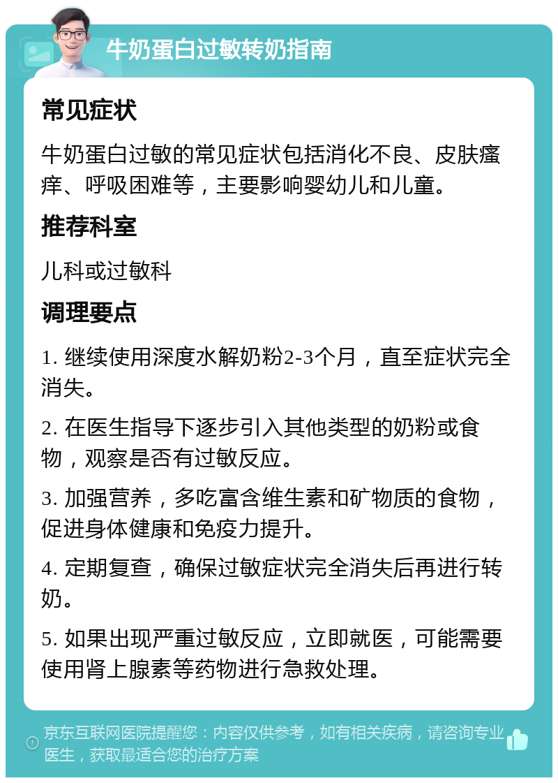 牛奶蛋白过敏转奶指南 常见症状 牛奶蛋白过敏的常见症状包括消化不良、皮肤瘙痒、呼吸困难等，主要影响婴幼儿和儿童。 推荐科室 儿科或过敏科 调理要点 1. 继续使用深度水解奶粉2-3个月，直至症状完全消失。 2. 在医生指导下逐步引入其他类型的奶粉或食物，观察是否有过敏反应。 3. 加强营养，多吃富含维生素和矿物质的食物，促进身体健康和免疫力提升。 4. 定期复查，确保过敏症状完全消失后再进行转奶。 5. 如果出现严重过敏反应，立即就医，可能需要使用肾上腺素等药物进行急救处理。