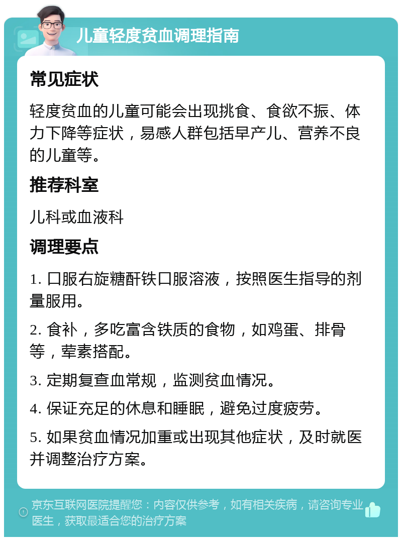 儿童轻度贫血调理指南 常见症状 轻度贫血的儿童可能会出现挑食、食欲不振、体力下降等症状，易感人群包括早产儿、营养不良的儿童等。 推荐科室 儿科或血液科 调理要点 1. 口服右旋糖酐铁口服溶液，按照医生指导的剂量服用。 2. 食补，多吃富含铁质的食物，如鸡蛋、排骨等，荤素搭配。 3. 定期复查血常规，监测贫血情况。 4. 保证充足的休息和睡眠，避免过度疲劳。 5. 如果贫血情况加重或出现其他症状，及时就医并调整治疗方案。