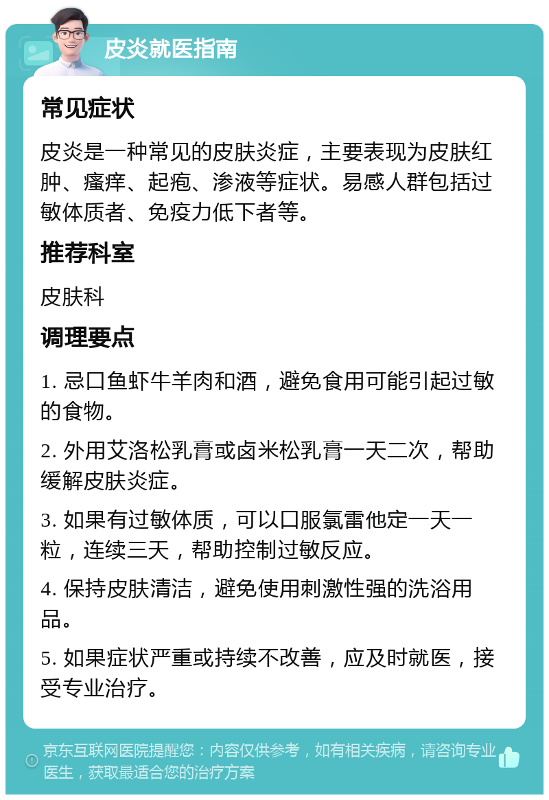 皮炎就医指南 常见症状 皮炎是一种常见的皮肤炎症，主要表现为皮肤红肿、瘙痒、起疱、渗液等症状。易感人群包括过敏体质者、免疫力低下者等。 推荐科室 皮肤科 调理要点 1. 忌口鱼虾牛羊肉和酒，避免食用可能引起过敏的食物。 2. 外用艾洛松乳膏或卤米松乳膏一天二次，帮助缓解皮肤炎症。 3. 如果有过敏体质，可以口服氯雷他定一天一粒，连续三天，帮助控制过敏反应。 4. 保持皮肤清洁，避免使用刺激性强的洗浴用品。 5. 如果症状严重或持续不改善，应及时就医，接受专业治疗。