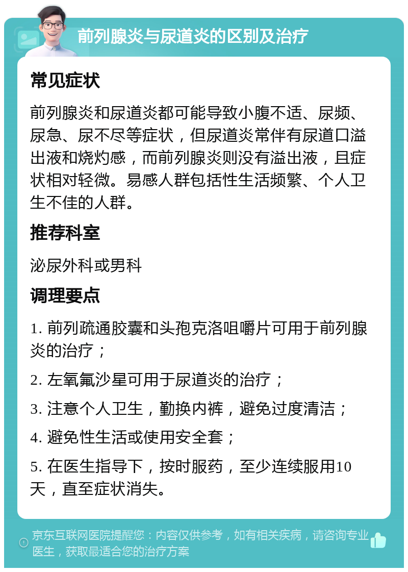 前列腺炎与尿道炎的区别及治疗 常见症状 前列腺炎和尿道炎都可能导致小腹不适、尿频、尿急、尿不尽等症状，但尿道炎常伴有尿道口溢出液和烧灼感，而前列腺炎则没有溢出液，且症状相对轻微。易感人群包括性生活频繁、个人卫生不佳的人群。 推荐科室 泌尿外科或男科 调理要点 1. 前列疏通胶囊和头孢克洛咀嚼片可用于前列腺炎的治疗； 2. 左氧氟沙星可用于尿道炎的治疗； 3. 注意个人卫生，勤换内裤，避免过度清洁； 4. 避免性生活或使用安全套； 5. 在医生指导下，按时服药，至少连续服用10天，直至症状消失。