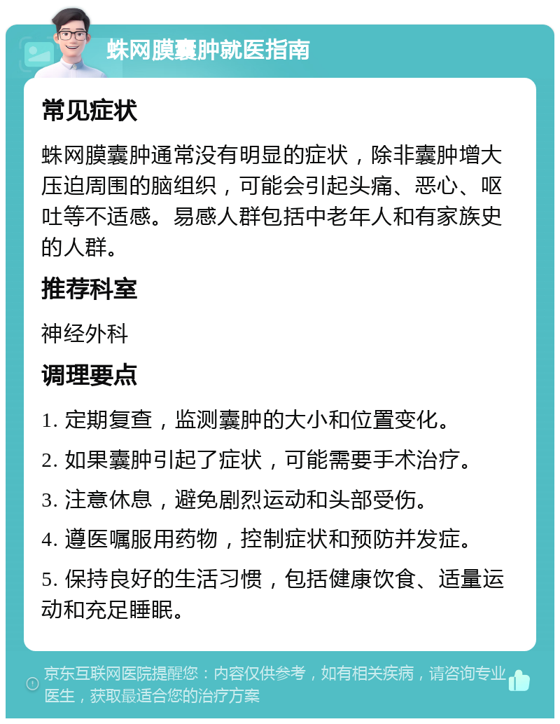 蛛网膜囊肿就医指南 常见症状 蛛网膜囊肿通常没有明显的症状，除非囊肿增大压迫周围的脑组织，可能会引起头痛、恶心、呕吐等不适感。易感人群包括中老年人和有家族史的人群。 推荐科室 神经外科 调理要点 1. 定期复查，监测囊肿的大小和位置变化。 2. 如果囊肿引起了症状，可能需要手术治疗。 3. 注意休息，避免剧烈运动和头部受伤。 4. 遵医嘱服用药物，控制症状和预防并发症。 5. 保持良好的生活习惯，包括健康饮食、适量运动和充足睡眠。