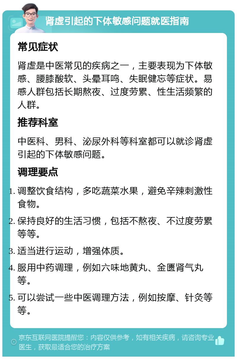 肾虚引起的下体敏感问题就医指南 常见症状 肾虚是中医常见的疾病之一，主要表现为下体敏感、腰膝酸软、头晕耳鸣、失眠健忘等症状。易感人群包括长期熬夜、过度劳累、性生活频繁的人群。 推荐科室 中医科、男科、泌尿外科等科室都可以就诊肾虚引起的下体敏感问题。 调理要点 调整饮食结构，多吃蔬菜水果，避免辛辣刺激性食物。 保持良好的生活习惯，包括不熬夜、不过度劳累等等。 适当进行运动，增强体质。 服用中药调理，例如六味地黄丸、金匮肾气丸等。 可以尝试一些中医调理方法，例如按摩、针灸等等。