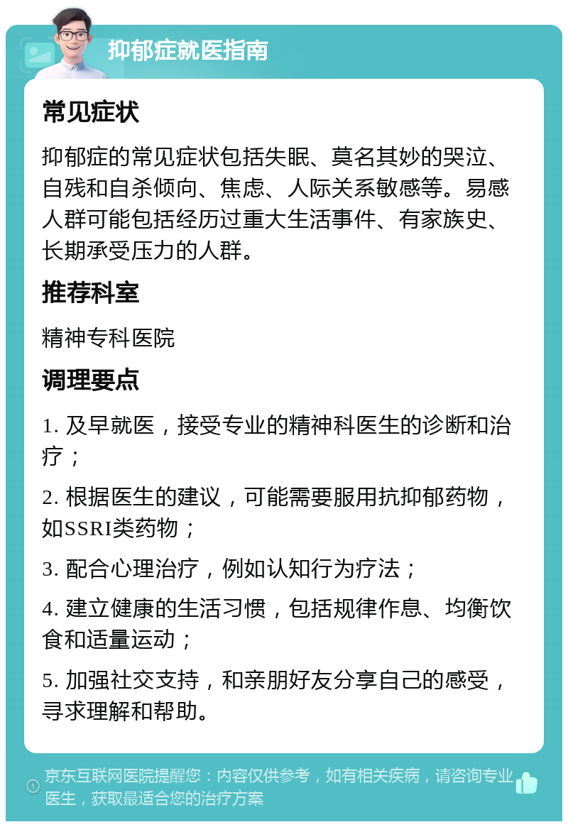 抑郁症就医指南 常见症状 抑郁症的常见症状包括失眠、莫名其妙的哭泣、自残和自杀倾向、焦虑、人际关系敏感等。易感人群可能包括经历过重大生活事件、有家族史、长期承受压力的人群。 推荐科室 精神专科医院 调理要点 1. 及早就医，接受专业的精神科医生的诊断和治疗； 2. 根据医生的建议，可能需要服用抗抑郁药物，如SSRI类药物； 3. 配合心理治疗，例如认知行为疗法； 4. 建立健康的生活习惯，包括规律作息、均衡饮食和适量运动； 5. 加强社交支持，和亲朋好友分享自己的感受，寻求理解和帮助。