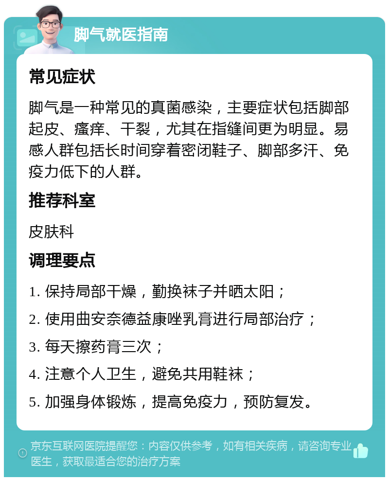 脚气就医指南 常见症状 脚气是一种常见的真菌感染，主要症状包括脚部起皮、瘙痒、干裂，尤其在指缝间更为明显。易感人群包括长时间穿着密闭鞋子、脚部多汗、免疫力低下的人群。 推荐科室 皮肤科 调理要点 1. 保持局部干燥，勤换袜子并晒太阳； 2. 使用曲安奈德益康唑乳膏进行局部治疗； 3. 每天擦药膏三次； 4. 注意个人卫生，避免共用鞋袜； 5. 加强身体锻炼，提高免疫力，预防复发。