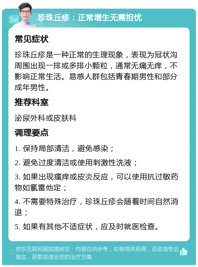 珍珠丘疹：正常增生无需担忧 常见症状 珍珠丘疹是一种正常的生理现象，表现为冠状沟周围出现一排或多排小颗粒，通常无痛无痒，不影响正常生活。易感人群包括青春期男性和部分成年男性。 推荐科室 泌尿外科或皮肤科 调理要点 1. 保持局部清洁，避免感染； 2. 避免过度清洁或使用刺激性洗液； 3. 如果出现瘙痒或皮炎反应，可以使用抗过敏药物如氯雷他定； 4. 不需要特殊治疗，珍珠丘疹会随着时间自然消退； 5. 如果有其他不适症状，应及时就医检查。