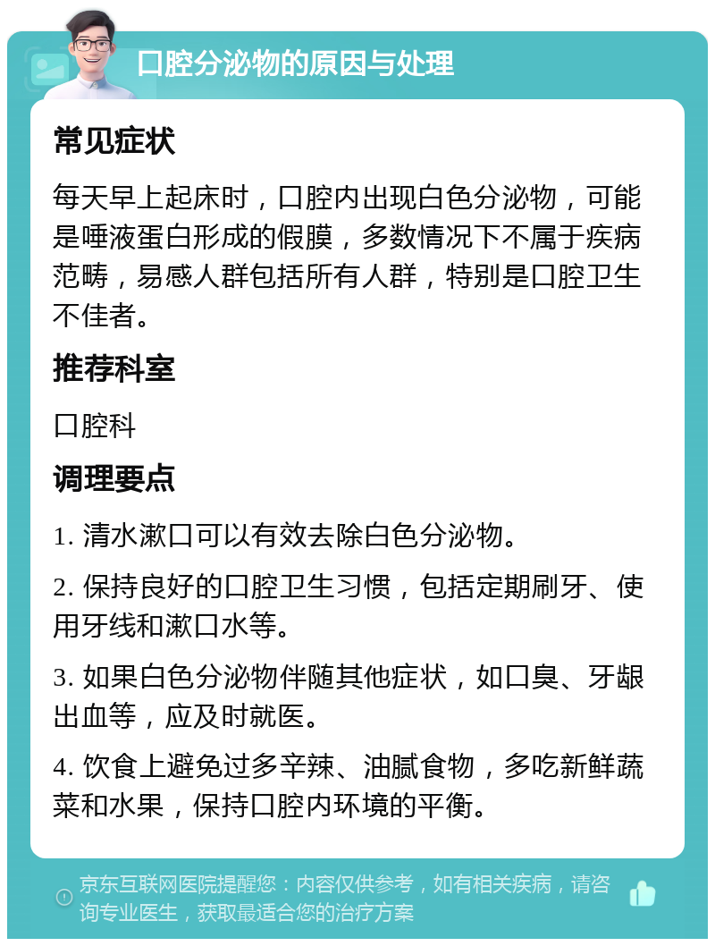 口腔分泌物的原因与处理 常见症状 每天早上起床时，口腔内出现白色分泌物，可能是唾液蛋白形成的假膜，多数情况下不属于疾病范畴，易感人群包括所有人群，特别是口腔卫生不佳者。 推荐科室 口腔科 调理要点 1. 清水漱口可以有效去除白色分泌物。 2. 保持良好的口腔卫生习惯，包括定期刷牙、使用牙线和漱口水等。 3. 如果白色分泌物伴随其他症状，如口臭、牙龈出血等，应及时就医。 4. 饮食上避免过多辛辣、油腻食物，多吃新鲜蔬菜和水果，保持口腔内环境的平衡。