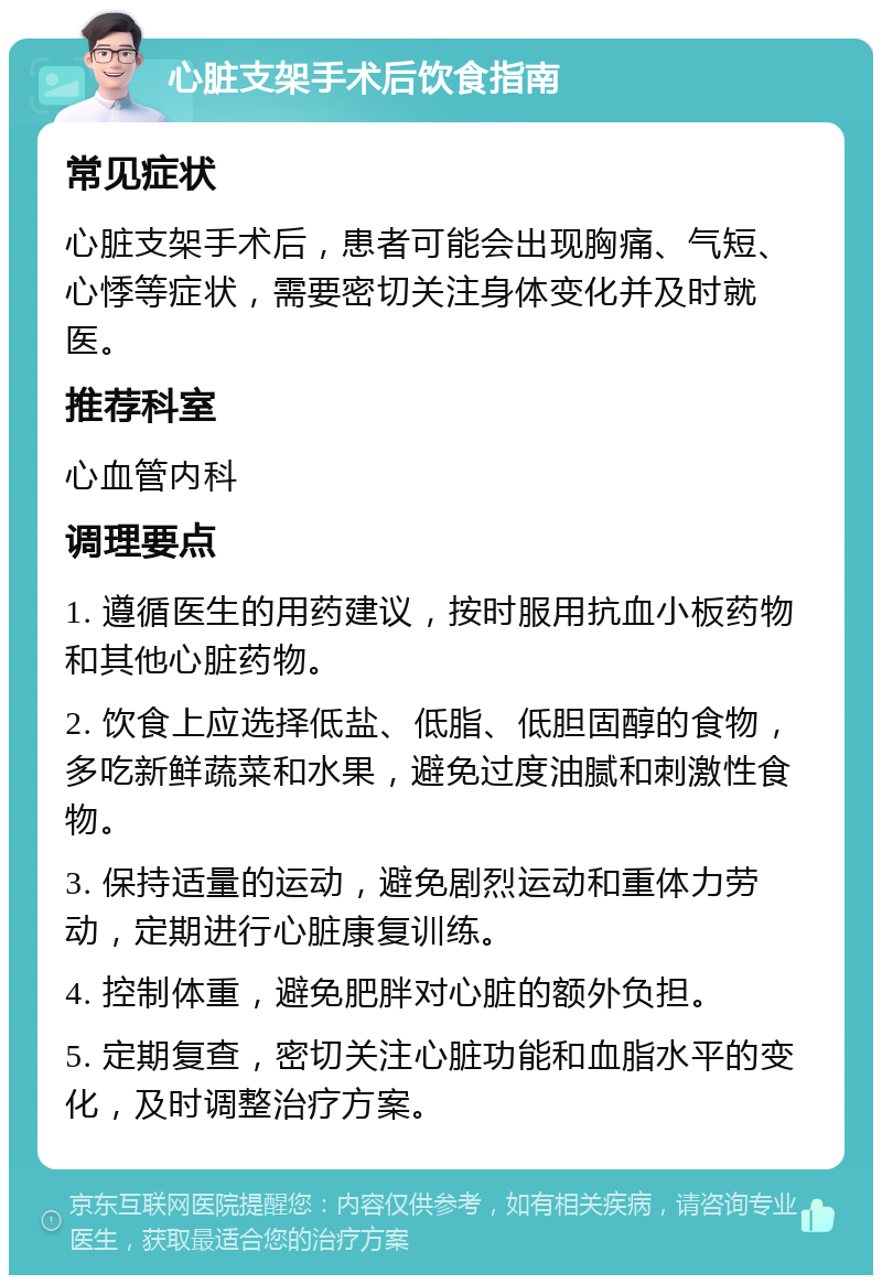 心脏支架手术后饮食指南 常见症状 心脏支架手术后，患者可能会出现胸痛、气短、心悸等症状，需要密切关注身体变化并及时就医。 推荐科室 心血管内科 调理要点 1. 遵循医生的用药建议，按时服用抗血小板药物和其他心脏药物。 2. 饮食上应选择低盐、低脂、低胆固醇的食物，多吃新鲜蔬菜和水果，避免过度油腻和刺激性食物。 3. 保持适量的运动，避免剧烈运动和重体力劳动，定期进行心脏康复训练。 4. 控制体重，避免肥胖对心脏的额外负担。 5. 定期复查，密切关注心脏功能和血脂水平的变化，及时调整治疗方案。