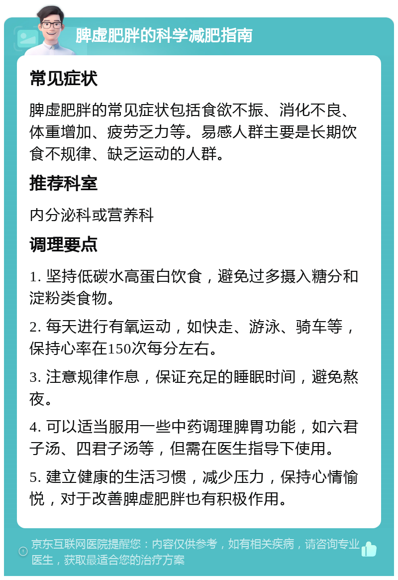 脾虚肥胖的科学减肥指南 常见症状 脾虚肥胖的常见症状包括食欲不振、消化不良、体重增加、疲劳乏力等。易感人群主要是长期饮食不规律、缺乏运动的人群。 推荐科室 内分泌科或营养科 调理要点 1. 坚持低碳水高蛋白饮食，避免过多摄入糖分和淀粉类食物。 2. 每天进行有氧运动，如快走、游泳、骑车等，保持心率在150次每分左右。 3. 注意规律作息，保证充足的睡眠时间，避免熬夜。 4. 可以适当服用一些中药调理脾胃功能，如六君子汤、四君子汤等，但需在医生指导下使用。 5. 建立健康的生活习惯，减少压力，保持心情愉悦，对于改善脾虚肥胖也有积极作用。