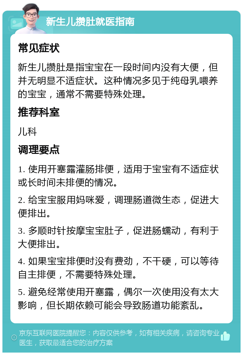 新生儿攒肚就医指南 常见症状 新生儿攒肚是指宝宝在一段时间内没有大便，但并无明显不适症状。这种情况多见于纯母乳喂养的宝宝，通常不需要特殊处理。 推荐科室 儿科 调理要点 1. 使用开塞露灌肠排便，适用于宝宝有不适症状或长时间未排便的情况。 2. 给宝宝服用妈咪爱，调理肠道微生态，促进大便排出。 3. 多顺时针按摩宝宝肚子，促进肠蠕动，有利于大便排出。 4. 如果宝宝排便时没有费劲，不干硬，可以等待自主排便，不需要特殊处理。 5. 避免经常使用开塞露，偶尔一次使用没有太大影响，但长期依赖可能会导致肠道功能紊乱。