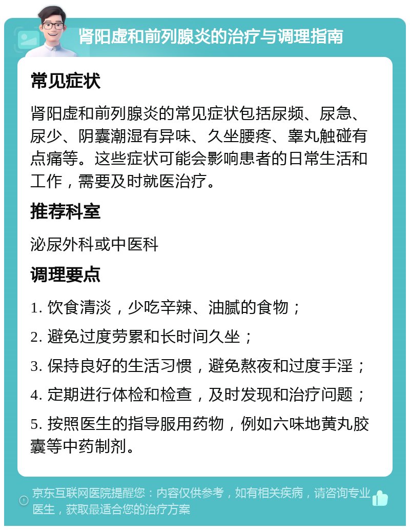 肾阳虚和前列腺炎的治疗与调理指南 常见症状 肾阳虚和前列腺炎的常见症状包括尿频、尿急、尿少、阴囊潮湿有异味、久坐腰疼、睾丸触碰有点痛等。这些症状可能会影响患者的日常生活和工作，需要及时就医治疗。 推荐科室 泌尿外科或中医科 调理要点 1. 饮食清淡，少吃辛辣、油腻的食物； 2. 避免过度劳累和长时间久坐； 3. 保持良好的生活习惯，避免熬夜和过度手淫； 4. 定期进行体检和检查，及时发现和治疗问题； 5. 按照医生的指导服用药物，例如六味地黄丸胶囊等中药制剂。