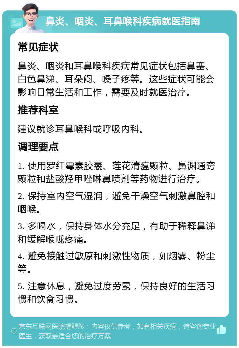 鼻炎、咽炎、耳鼻喉科疾病就医指南 常见症状 鼻炎、咽炎和耳鼻喉科疾病常见症状包括鼻塞、白色鼻涕、耳朵闷、嗓子疼等。这些症状可能会影响日常生活和工作，需要及时就医治疗。 推荐科室 建议就诊耳鼻喉科或呼吸内科。 调理要点 1. 使用罗红霉素胶囊、莲花清瘟颗粒、鼻渊通窍颗粒和盐酸羟甲唑啉鼻喷剂等药物进行治疗。 2. 保持室内空气湿润，避免干燥空气刺激鼻腔和咽喉。 3. 多喝水，保持身体水分充足，有助于稀释鼻涕和缓解喉咙疼痛。 4. 避免接触过敏原和刺激性物质，如烟雾、粉尘等。 5. 注意休息，避免过度劳累，保持良好的生活习惯和饮食习惯。