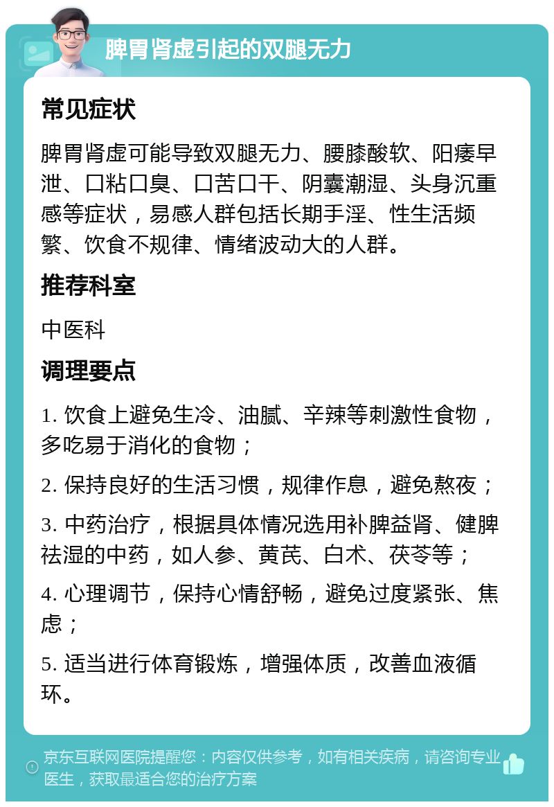 脾胃肾虚引起的双腿无力 常见症状 脾胃肾虚可能导致双腿无力、腰膝酸软、阳痿早泄、口粘口臭、口苦口干、阴囊潮湿、头身沉重感等症状，易感人群包括长期手淫、性生活频繁、饮食不规律、情绪波动大的人群。 推荐科室 中医科 调理要点 1. 饮食上避免生冷、油腻、辛辣等刺激性食物，多吃易于消化的食物； 2. 保持良好的生活习惯，规律作息，避免熬夜； 3. 中药治疗，根据具体情况选用补脾益肾、健脾祛湿的中药，如人参、黄芪、白术、茯苓等； 4. 心理调节，保持心情舒畅，避免过度紧张、焦虑； 5. 适当进行体育锻炼，增强体质，改善血液循环。