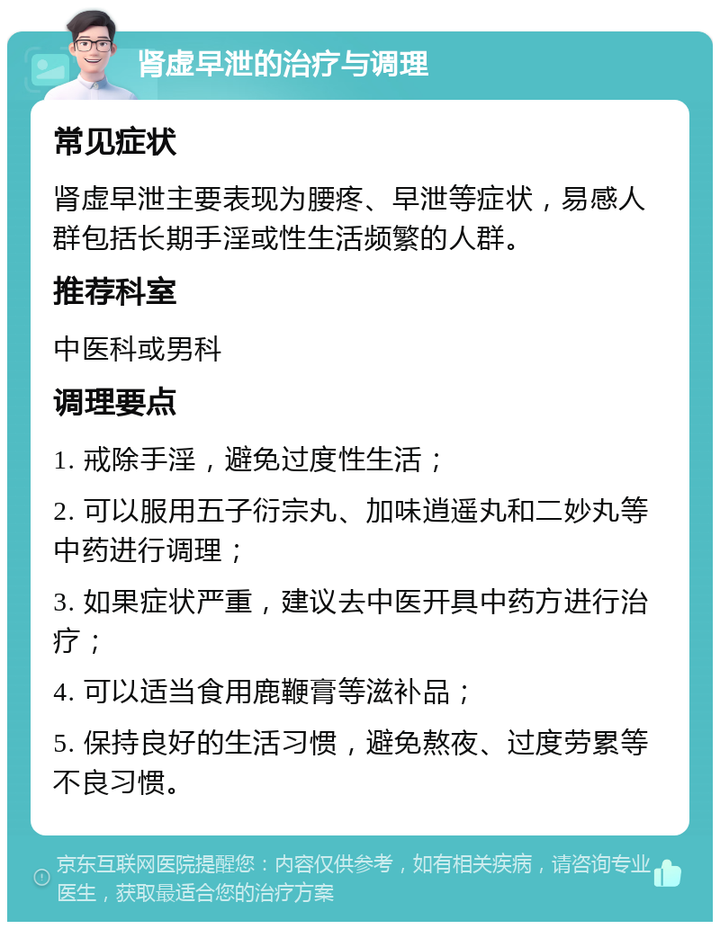 肾虚早泄的治疗与调理 常见症状 肾虚早泄主要表现为腰疼、早泄等症状，易感人群包括长期手淫或性生活频繁的人群。 推荐科室 中医科或男科 调理要点 1. 戒除手淫，避免过度性生活； 2. 可以服用五子衍宗丸、加味逍遥丸和二妙丸等中药进行调理； 3. 如果症状严重，建议去中医开具中药方进行治疗； 4. 可以适当食用鹿鞭膏等滋补品； 5. 保持良好的生活习惯，避免熬夜、过度劳累等不良习惯。