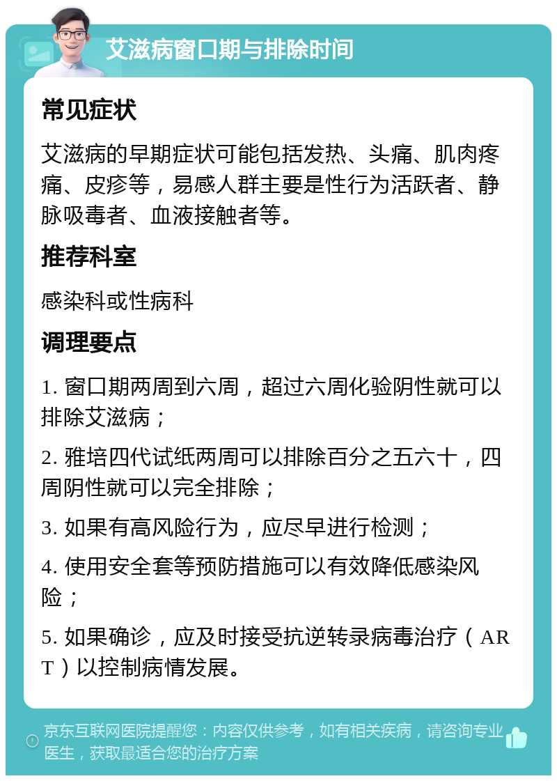 艾滋病窗口期与排除时间 常见症状 艾滋病的早期症状可能包括发热、头痛、肌肉疼痛、皮疹等，易感人群主要是性行为活跃者、静脉吸毒者、血液接触者等。 推荐科室 感染科或性病科 调理要点 1. 窗口期两周到六周，超过六周化验阴性就可以排除艾滋病； 2. 雅培四代试纸两周可以排除百分之五六十，四周阴性就可以完全排除； 3. 如果有高风险行为，应尽早进行检测； 4. 使用安全套等预防措施可以有效降低感染风险； 5. 如果确诊，应及时接受抗逆转录病毒治疗（ART）以控制病情发展。