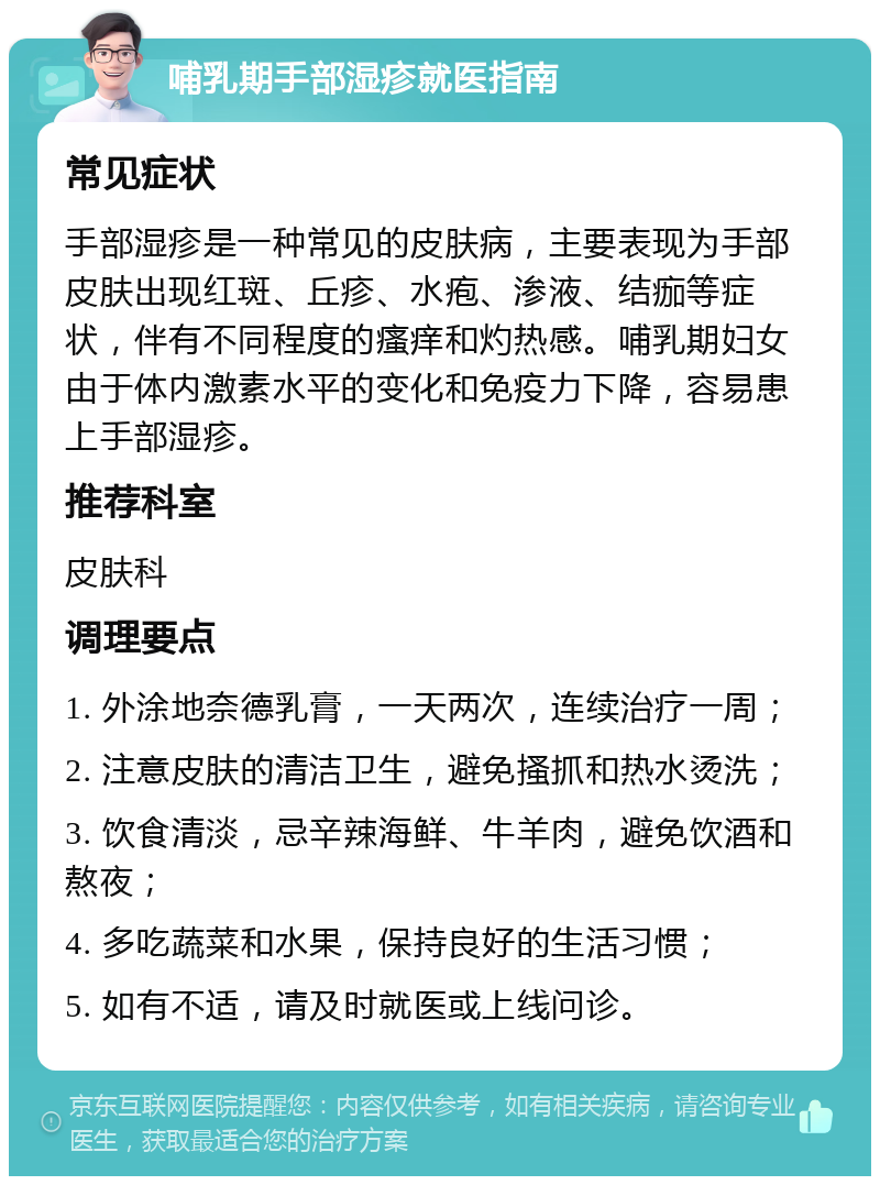 哺乳期手部湿疹就医指南 常见症状 手部湿疹是一种常见的皮肤病，主要表现为手部皮肤出现红斑、丘疹、水疱、渗液、结痂等症状，伴有不同程度的瘙痒和灼热感。哺乳期妇女由于体内激素水平的变化和免疫力下降，容易患上手部湿疹。 推荐科室 皮肤科 调理要点 1. 外涂地奈德乳膏，一天两次，连续治疗一周； 2. 注意皮肤的清洁卫生，避免搔抓和热水烫洗； 3. 饮食清淡，忌辛辣海鲜、牛羊肉，避免饮酒和熬夜； 4. 多吃蔬菜和水果，保持良好的生活习惯； 5. 如有不适，请及时就医或上线问诊。