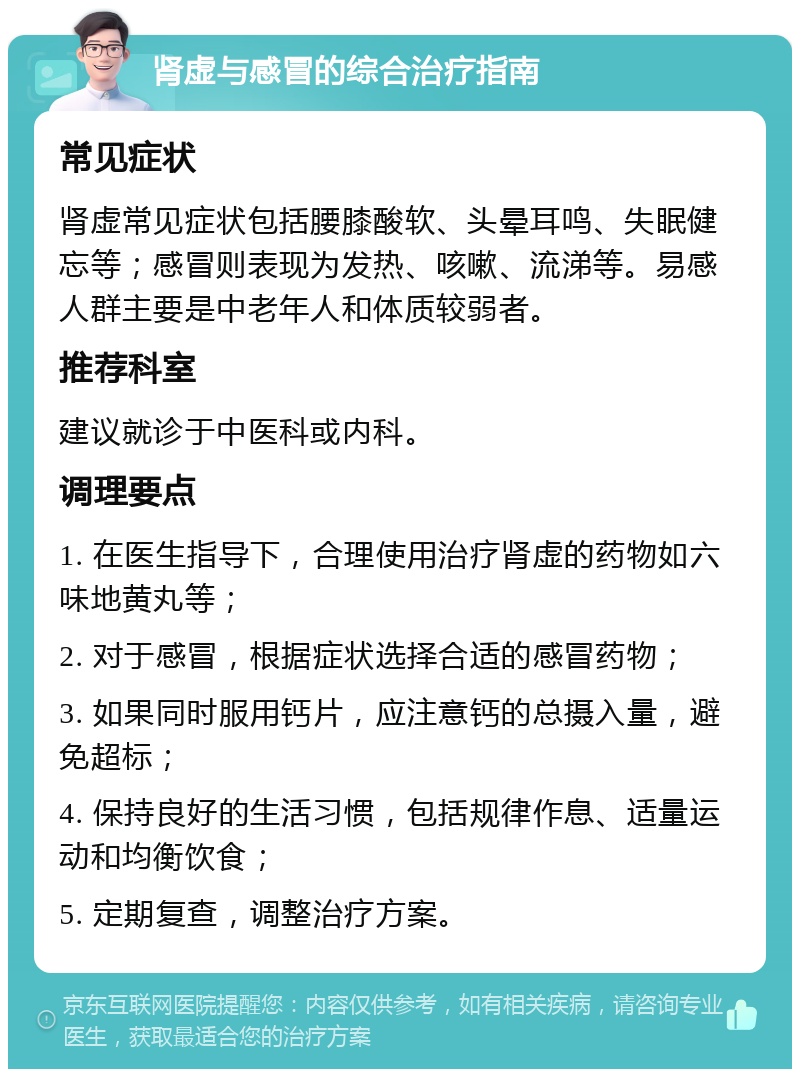 肾虚与感冒的综合治疗指南 常见症状 肾虚常见症状包括腰膝酸软、头晕耳鸣、失眠健忘等；感冒则表现为发热、咳嗽、流涕等。易感人群主要是中老年人和体质较弱者。 推荐科室 建议就诊于中医科或内科。 调理要点 1. 在医生指导下，合理使用治疗肾虚的药物如六味地黄丸等； 2. 对于感冒，根据症状选择合适的感冒药物； 3. 如果同时服用钙片，应注意钙的总摄入量，避免超标； 4. 保持良好的生活习惯，包括规律作息、适量运动和均衡饮食； 5. 定期复查，调整治疗方案。