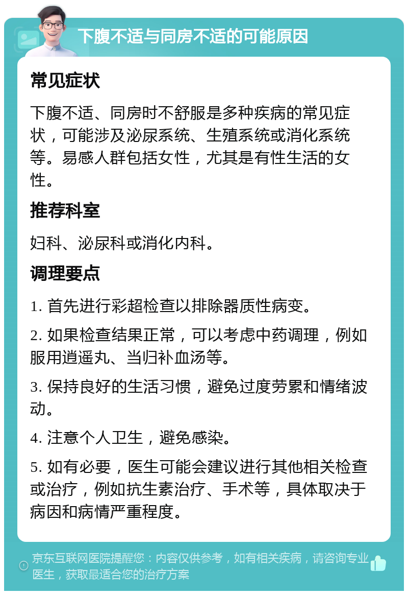 下腹不适与同房不适的可能原因 常见症状 下腹不适、同房时不舒服是多种疾病的常见症状，可能涉及泌尿系统、生殖系统或消化系统等。易感人群包括女性，尤其是有性生活的女性。 推荐科室 妇科、泌尿科或消化内科。 调理要点 1. 首先进行彩超检查以排除器质性病变。 2. 如果检查结果正常，可以考虑中药调理，例如服用逍遥丸、当归补血汤等。 3. 保持良好的生活习惯，避免过度劳累和情绪波动。 4. 注意个人卫生，避免感染。 5. 如有必要，医生可能会建议进行其他相关检查或治疗，例如抗生素治疗、手术等，具体取决于病因和病情严重程度。