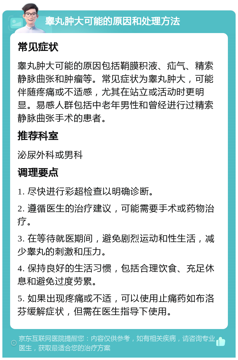 睾丸肿大可能的原因和处理方法 常见症状 睾丸肿大可能的原因包括鞘膜积液、疝气、精索静脉曲张和肿瘤等。常见症状为睾丸肿大，可能伴随疼痛或不适感，尤其在站立或活动时更明显。易感人群包括中老年男性和曾经进行过精索静脉曲张手术的患者。 推荐科室 泌尿外科或男科 调理要点 1. 尽快进行彩超检查以明确诊断。 2. 遵循医生的治疗建议，可能需要手术或药物治疗。 3. 在等待就医期间，避免剧烈运动和性生活，减少睾丸的刺激和压力。 4. 保持良好的生活习惯，包括合理饮食、充足休息和避免过度劳累。 5. 如果出现疼痛或不适，可以使用止痛药如布洛芬缓解症状，但需在医生指导下使用。