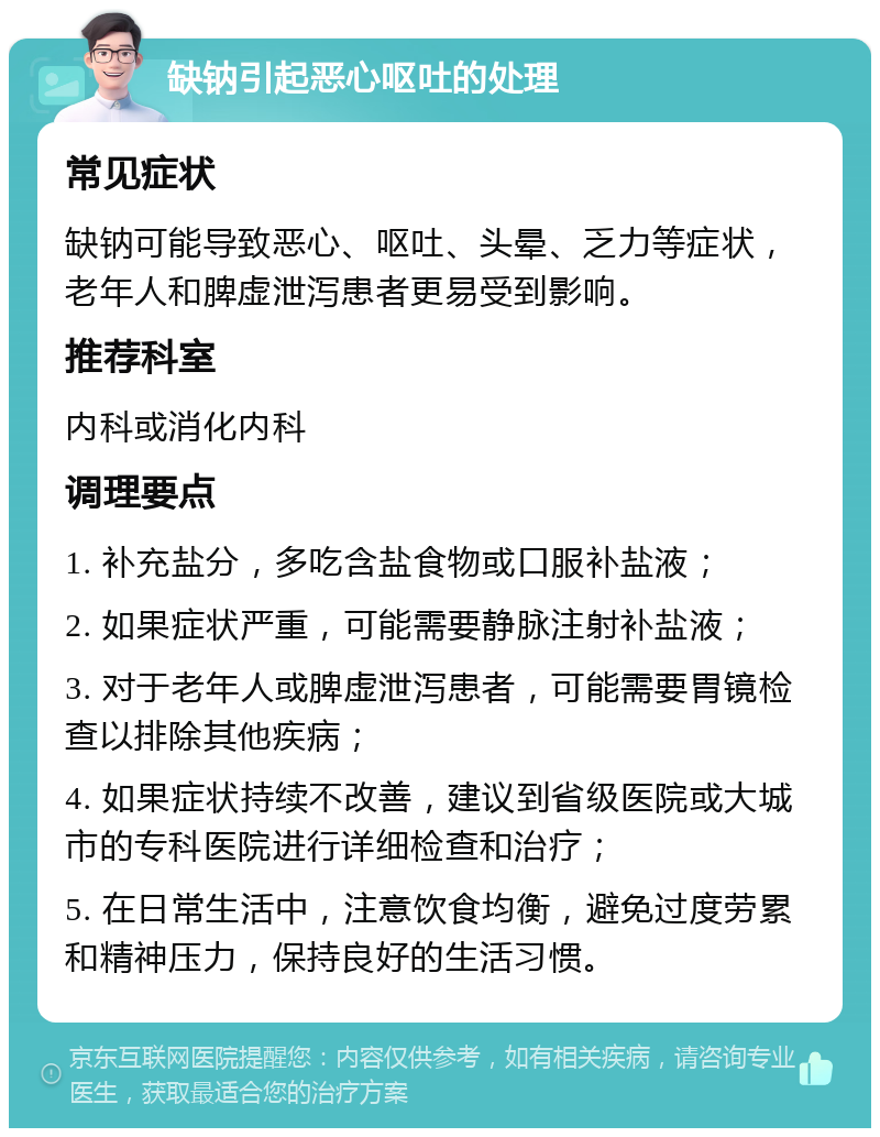 缺钠引起恶心呕吐的处理 常见症状 缺钠可能导致恶心、呕吐、头晕、乏力等症状，老年人和脾虚泄泻患者更易受到影响。 推荐科室 内科或消化内科 调理要点 1. 补充盐分，多吃含盐食物或口服补盐液； 2. 如果症状严重，可能需要静脉注射补盐液； 3. 对于老年人或脾虚泄泻患者，可能需要胃镜检查以排除其他疾病； 4. 如果症状持续不改善，建议到省级医院或大城市的专科医院进行详细检查和治疗； 5. 在日常生活中，注意饮食均衡，避免过度劳累和精神压力，保持良好的生活习惯。