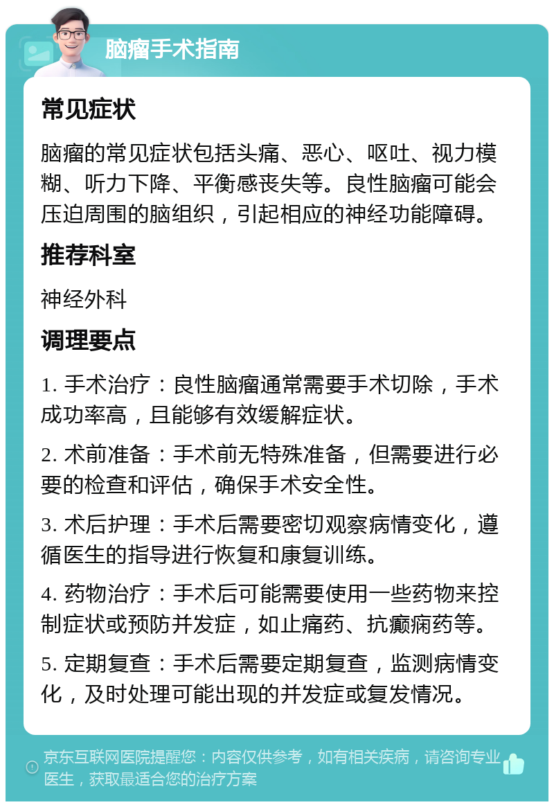 脑瘤手术指南 常见症状 脑瘤的常见症状包括头痛、恶心、呕吐、视力模糊、听力下降、平衡感丧失等。良性脑瘤可能会压迫周围的脑组织，引起相应的神经功能障碍。 推荐科室 神经外科 调理要点 1. 手术治疗：良性脑瘤通常需要手术切除，手术成功率高，且能够有效缓解症状。 2. 术前准备：手术前无特殊准备，但需要进行必要的检查和评估，确保手术安全性。 3. 术后护理：手术后需要密切观察病情变化，遵循医生的指导进行恢复和康复训练。 4. 药物治疗：手术后可能需要使用一些药物来控制症状或预防并发症，如止痛药、抗癫痫药等。 5. 定期复查：手术后需要定期复查，监测病情变化，及时处理可能出现的并发症或复发情况。