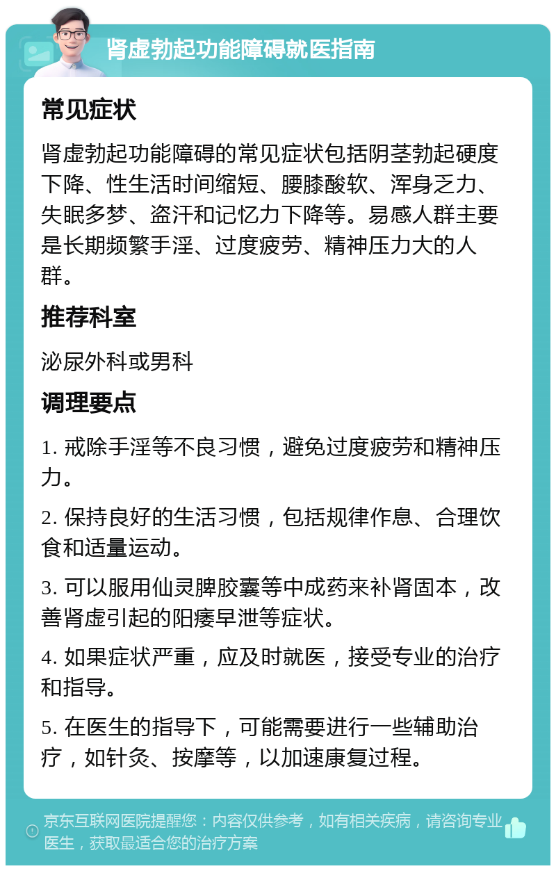 肾虚勃起功能障碍就医指南 常见症状 肾虚勃起功能障碍的常见症状包括阴茎勃起硬度下降、性生活时间缩短、腰膝酸软、浑身乏力、失眠多梦、盗汗和记忆力下降等。易感人群主要是长期频繁手淫、过度疲劳、精神压力大的人群。 推荐科室 泌尿外科或男科 调理要点 1. 戒除手淫等不良习惯，避免过度疲劳和精神压力。 2. 保持良好的生活习惯，包括规律作息、合理饮食和适量运动。 3. 可以服用仙灵脾胶囊等中成药来补肾固本，改善肾虚引起的阳痿早泄等症状。 4. 如果症状严重，应及时就医，接受专业的治疗和指导。 5. 在医生的指导下，可能需要进行一些辅助治疗，如针灸、按摩等，以加速康复过程。