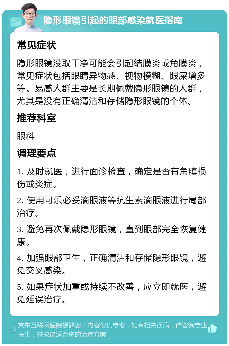 隐形眼镜引起的眼部感染就医指南 常见症状 隐形眼镜没取干净可能会引起结膜炎或角膜炎，常见症状包括眼睛异物感、视物模糊、眼屎增多等。易感人群主要是长期佩戴隐形眼镜的人群，尤其是没有正确清洁和存储隐形眼镜的个体。 推荐科室 眼科 调理要点 1. 及时就医，进行面诊检查，确定是否有角膜损伤或炎症。 2. 使用可乐必妥滴眼液等抗生素滴眼液进行局部治疗。 3. 避免再次佩戴隐形眼镜，直到眼部完全恢复健康。 4. 加强眼部卫生，正确清洁和存储隐形眼镜，避免交叉感染。 5. 如果症状加重或持续不改善，应立即就医，避免延误治疗。