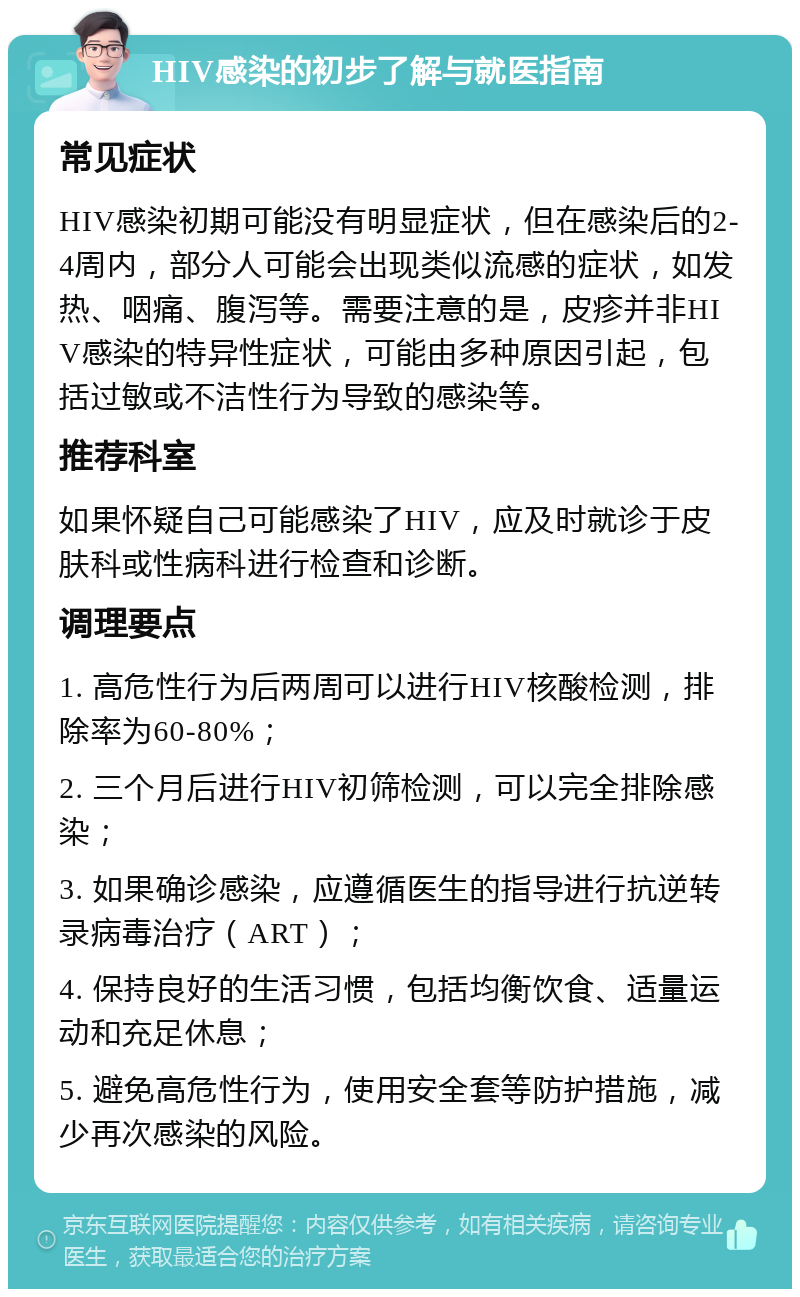 HIV感染的初步了解与就医指南 常见症状 HIV感染初期可能没有明显症状，但在感染后的2-4周内，部分人可能会出现类似流感的症状，如发热、咽痛、腹泻等。需要注意的是，皮疹并非HIV感染的特异性症状，可能由多种原因引起，包括过敏或不洁性行为导致的感染等。 推荐科室 如果怀疑自己可能感染了HIV，应及时就诊于皮肤科或性病科进行检查和诊断。 调理要点 1. 高危性行为后两周可以进行HIV核酸检测，排除率为60-80%； 2. 三个月后进行HIV初筛检测，可以完全排除感染； 3. 如果确诊感染，应遵循医生的指导进行抗逆转录病毒治疗（ART）； 4. 保持良好的生活习惯，包括均衡饮食、适量运动和充足休息； 5. 避免高危性行为，使用安全套等防护措施，减少再次感染的风险。