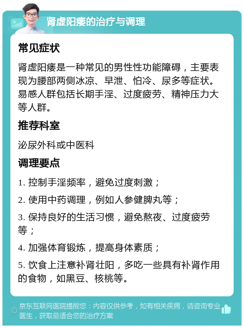 肾虚阳痿的治疗与调理 常见症状 肾虚阳痿是一种常见的男性性功能障碍，主要表现为腰部两侧冰凉、早泄、怕冷、尿多等症状。易感人群包括长期手淫、过度疲劳、精神压力大等人群。 推荐科室 泌尿外科或中医科 调理要点 1. 控制手淫频率，避免过度刺激； 2. 使用中药调理，例如人参健脾丸等； 3. 保持良好的生活习惯，避免熬夜、过度疲劳等； 4. 加强体育锻炼，提高身体素质； 5. 饮食上注意补肾壮阳，多吃一些具有补肾作用的食物，如黑豆、核桃等。