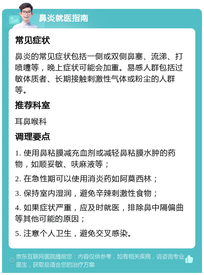 鼻炎就医指南 常见症状 鼻炎的常见症状包括一侧或双侧鼻塞、流涕、打喷嚏等，晚上症状可能会加重。易感人群包括过敏体质者、长期接触刺激性气体或粉尘的人群等。 推荐科室 耳鼻喉科 调理要点 1. 使用鼻粘膜减充血剂或减轻鼻粘膜水肿的药物，如顺妥敏、呋麻液等； 2. 在急性期可以使用消炎药如阿莫西林； 3. 保持室内湿润，避免辛辣刺激性食物； 4. 如果症状严重，应及时就医，排除鼻中隔偏曲等其他可能的原因； 5. 注意个人卫生，避免交叉感染。