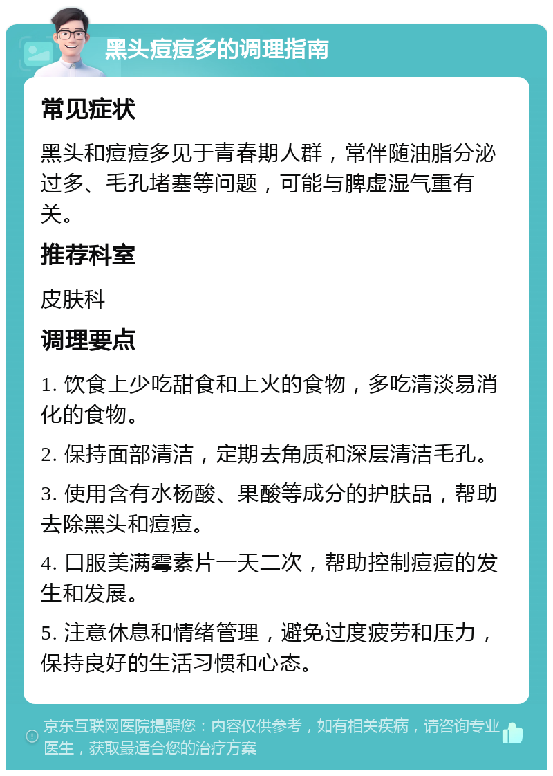 黑头痘痘多的调理指南 常见症状 黑头和痘痘多见于青春期人群，常伴随油脂分泌过多、毛孔堵塞等问题，可能与脾虚湿气重有关。 推荐科室 皮肤科 调理要点 1. 饮食上少吃甜食和上火的食物，多吃清淡易消化的食物。 2. 保持面部清洁，定期去角质和深层清洁毛孔。 3. 使用含有水杨酸、果酸等成分的护肤品，帮助去除黑头和痘痘。 4. 口服美满霉素片一天二次，帮助控制痘痘的发生和发展。 5. 注意休息和情绪管理，避免过度疲劳和压力，保持良好的生活习惯和心态。