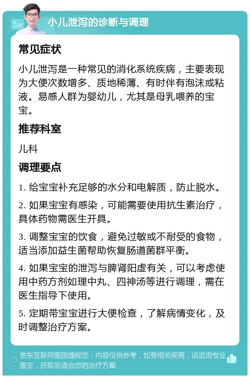 小儿泄泻的诊断与调理 常见症状 小儿泄泻是一种常见的消化系统疾病，主要表现为大便次数增多、质地稀薄、有时伴有泡沫或粘液。易感人群为婴幼儿，尤其是母乳喂养的宝宝。 推荐科室 儿科 调理要点 1. 给宝宝补充足够的水分和电解质，防止脱水。 2. 如果宝宝有感染，可能需要使用抗生素治疗，具体药物需医生开具。 3. 调整宝宝的饮食，避免过敏或不耐受的食物，适当添加益生菌帮助恢复肠道菌群平衡。 4. 如果宝宝的泄泻与脾肾阳虚有关，可以考虑使用中药方剂如理中丸、四神汤等进行调理，需在医生指导下使用。 5. 定期带宝宝进行大便检查，了解病情变化，及时调整治疗方案。