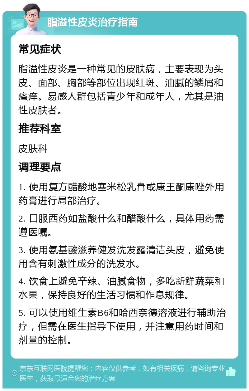 脂溢性皮炎治疗指南 常见症状 脂溢性皮炎是一种常见的皮肤病，主要表现为头皮、面部、胸部等部位出现红斑、油腻的鳞屑和瘙痒。易感人群包括青少年和成年人，尤其是油性皮肤者。 推荐科室 皮肤科 调理要点 1. 使用复方醋酸地塞米松乳膏或康王酮康唑外用药膏进行局部治疗。 2. 口服西药如盐酸什么和醋酸什么，具体用药需遵医嘱。 3. 使用氨基酸滋养健发洗发露清洁头皮，避免使用含有刺激性成分的洗发水。 4. 饮食上避免辛辣、油腻食物，多吃新鲜蔬菜和水果，保持良好的生活习惯和作息规律。 5. 可以使用维生素B6和哈西奈德溶液进行辅助治疗，但需在医生指导下使用，并注意用药时间和剂量的控制。