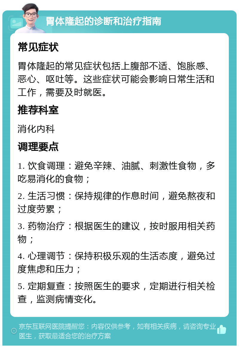 胃体隆起的诊断和治疗指南 常见症状 胃体隆起的常见症状包括上腹部不适、饱胀感、恶心、呕吐等。这些症状可能会影响日常生活和工作，需要及时就医。 推荐科室 消化内科 调理要点 1. 饮食调理：避免辛辣、油腻、刺激性食物，多吃易消化的食物； 2. 生活习惯：保持规律的作息时间，避免熬夜和过度劳累； 3. 药物治疗：根据医生的建议，按时服用相关药物； 4. 心理调节：保持积极乐观的生活态度，避免过度焦虑和压力； 5. 定期复查：按照医生的要求，定期进行相关检查，监测病情变化。