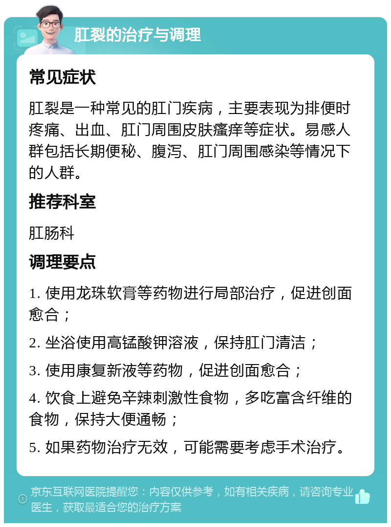 肛裂的治疗与调理 常见症状 肛裂是一种常见的肛门疾病，主要表现为排便时疼痛、出血、肛门周围皮肤瘙痒等症状。易感人群包括长期便秘、腹泻、肛门周围感染等情况下的人群。 推荐科室 肛肠科 调理要点 1. 使用龙珠软膏等药物进行局部治疗，促进创面愈合； 2. 坐浴使用高锰酸钾溶液，保持肛门清洁； 3. 使用康复新液等药物，促进创面愈合； 4. 饮食上避免辛辣刺激性食物，多吃富含纤维的食物，保持大便通畅； 5. 如果药物治疗无效，可能需要考虑手术治疗。