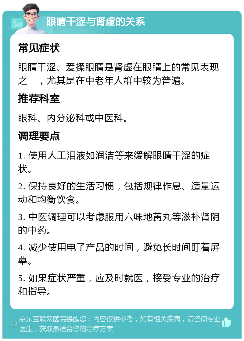 眼睛干涩与肾虚的关系 常见症状 眼睛干涩、爱揉眼睛是肾虚在眼睛上的常见表现之一，尤其是在中老年人群中较为普遍。 推荐科室 眼科、内分泌科或中医科。 调理要点 1. 使用人工泪液如润洁等来缓解眼睛干涩的症状。 2. 保持良好的生活习惯，包括规律作息、适量运动和均衡饮食。 3. 中医调理可以考虑服用六味地黄丸等滋补肾阴的中药。 4. 减少使用电子产品的时间，避免长时间盯着屏幕。 5. 如果症状严重，应及时就医，接受专业的治疗和指导。